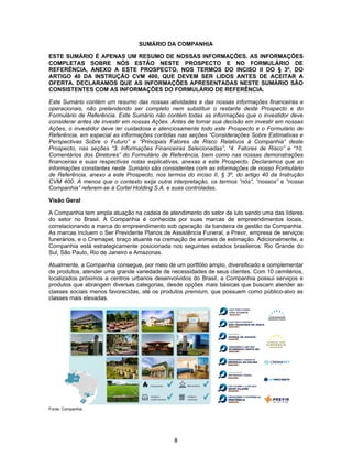 8
SUMÁRIO DA COMPANHIA
ESTE SUMÁRIO É APENAS UM RESUMO DE NOSSAS INFORMAÇÕES. AS INFORMAÇÕES
COMPLETAS SOBRE NÓS ESTÃO NESTE PROSPECTO E NO FORMULÁRIO DE
REFERÊNCIA, ANEXO A ESTE PROSPECTO, NOS TERMOS DO INCISO II DO § 3º, DO
ARTIGO 40 DA INSTRUÇÃO CVM 400, QUE DEVEM SER LIDOS ANTES DE ACEITAR A
OFERTA. DECLARAMOS QUE AS INFORMAÇÕES APRESENTADAS NESTE SUMÁRIO SÃO
CONSISTENTES COM AS INFORMAÇÕES DO FORMULÁRIO DE REFERÊNCIA.
Este Sumário contém um resumo das nossas atividades e das nossas informações financeiras e
operacionais, não pretendendo ser completo nem substituir o restante deste Prospecto e do
Formulário de Referência. Este Sumário não contém todas as informações que o investidor deve
considerar antes de investir em nossas Ações. Antes de tomar sua decisão em investir em nossas
Ações, o investidor deve ler cuidadosa e atenciosamente todo este Prospecto e o Formulário de
Referência, em especial as informações contidas nas seções “Considerações Sobre Estimativas e
Perspectivas Sobre o Futuro” e “Principais Fatores de Risco Relativos à Companhia” deste
Prospecto, nas seções “3. Informações Financeiras Selecionadas”, “4. Fatores de Risco” e “10.
Comentários dos Diretores” do Formulário de Referência, bem como nas nossas demonstrações
financeiras e suas respectivas notas explicativas, anexas a este Prospecto. Declaramos que as
informações constantes neste Sumário são consistentes com as informações de nosso Formulário
de Referência, anexo a este Prospecto, nos termos do inciso II, § 3º, do artigo 40 da Instrução
CVM 400. A menos que o contexto exija outra interpretação, os termos “nós”, “nossos” e “nossa
Companhia” referem-se à Cortel Holding S.A. e suas controladas.
Visão Geral
A Companhia tem ampla atuação na cadeia de atendimento do setor de luto sendo uma das líderes
do setor no Brasil. A Companhia é conhecida por suas marcas de empreendimentos locais,
correlacionando a marca do empreendimento sob operação da bandeira de gestão da Companhia.
As marcas incluem o Ser Previdente Planos de Assistência Funeral, a Previr, empresa de serviços
funerários, e o Cremapet, braço atuante na cremação de animais de estimação. Adicionalmente, a
Companhia está estrategicamente posicionada nos seguintes estados brasileiros: Rio Grande do
Sul, São Paulo, Rio de Janeiro e Amazonas.
Atualmente, a Companhia consegue, por meio de um portfólio amplo, diversificado e complementar
de produtos, atender uma grande variedade de necessidades de seus clientes. Com 10 cemitérios,
localizados próximos a centros urbanos desenvolvidos do Brasil, a Companhia possui serviços e
produtos que abrangem diversas categorias, desde opções mais básicas que buscam atender as
classes sociais menos favorecidas, até os produtos premium, que possuem como público-alvo as
classes mais elevadas.
Fonte: Companhia.
 
