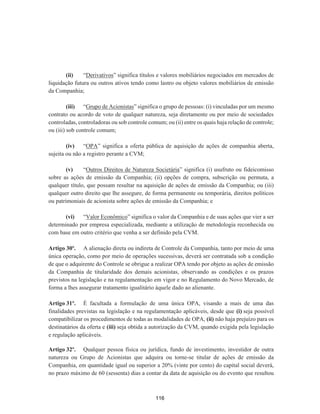 (ii) “Derivativos” significa títulos e valores mobiliários negociados em mercados de
liquidação futura ou outros ativos tendo como lastro ou objeto valores mobiliários de emissão
da Companhia;
(iii) “Grupo de Acionistas” significa o grupo de pessoas: (i) vinculadas por um mesmo
contrato ou acordo de voto de qualquer natureza, seja diretamente ou por meio de sociedades
controladas, controladoras ou sob controle comum; ou (ii) entre os quais haja relação de controle;
ou (iii) sob controle comum;
(iv) “OPA” significa a oferta pública de aquisição de ações de companhia aberta,
sujeita ou não a registro perante a CVM;
(v) “Outros Direitos de Natureza Societária” significa (i) usufruto ou fideicomisso
sobre as ações de emissão da Companhia; (ii) opções de compra, subscrição ou permuta, a
qualquer título, que possam resultar na aquisição de ações de emissão da Companhia; ou (iii)
qualquer outro direito que lhe assegure, de forma permanente ou temporária, direitos políticos
ou patrimoniais de acionista sobre ações de emissão da Companhia; e
(vi) “Valor Econômico” significa o valor da Companhia e de suas ações que vier a ser
determinado por empresa especializada, mediante a utilização de metodologia reconhecida ou
com base em outro critério que venha a ser definido pela CVM.
Artigo 30º. A alienação direta ou indireta de Controle da Companhia, tanto por meio de uma
única operação, como por meio de operações sucessivas, deverá ser contratada sob a condição
de que o adquirente do Controle se obrigue a realizar OPA tendo por objeto as ações de emissão
da Companhia de titularidade dos demais acionistas, observando as condições e os prazos
previstos na legislação e na regulamentação em vigor e no Regulamento do Novo Mercado, de
forma a lhes assegurar tratamento igualitário àquele dado ao alienante.
Artigo 31º. É facultada a formulação de uma única OPA, visando a mais de uma das
finalidades previstas na legislação e na regulamentação aplicáveis, desde que (i) seja possível
compatibilizar os procedimentos de todas as modalidades de OPA, (ii) não haja prejuízo para os
destinatários da oferta e (iii) seja obtida a autorização da CVM, quando exigida pela legislação
e regulação aplicáveis.
Artigo 32º. Qualquer pessoa física ou jurídica, fundo de investimento, investidor de outra
natureza ou Grupo de Acionistas que adquira ou torne-se titular de ações de emissão da
Companhia, em quantidade igual ou superior a 20% (vinte por cento) do capital social deverá,
no prazo máximo de 60 (sessenta) dias a contar da data de aquisição ou do evento que resultou
116
 