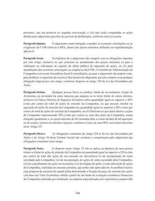 presentes, seja em primeira ou segunda convocação; e (iii) não serão computadas as ações
detidas pelo adquirente para fins do quórum de deliberação, conforme item (ii) acima.
Parágrafo Quinto. O adquirente estará obrigado a atender às eventuais solicitações ou às
exigências da CVM relativas à OPA, dentro dos prazos máximos definidos na regulamentação
aplicável.
Parágrafo Sexto. Na hipótese de o adquirente não cumprir com as obrigações impostas
por este artigo, inclusive no que concerne ao atendimento dos prazos máximos (i) para a
realização ou solicitação do registro da oferta pública de aquisição de ações, ou (ii) para
atendimento das eventuais solicitações ou exigências da CVM, o Conselho de Administração da
Companhia convocará Assembleia Geral Extraordinária, na qual o adquirente não poderá votar,
para deliberar a suspensão do exercício dos direitos do adquirente que não cumpriu com qualquer
obrigação imposta por este artigo, conforme disposto no artigo 120 da Lei das Sociedades por
Ações.
Parágrafo Sétimo. Qualquer pessoa física ou jurídica, fundo de investimento, Grupo de
Acionistas, ou investidor de outra natureza que adquira ou se torne titular de outros direitos,
inclusive (i) Outros Direitos de Natureza Societária sobre quantidade igual ou superior a 20%
(vinte por cento) do total de ações de emissão da Companhia, ou que possam resultar na
aquisição de ações de emissão da Companhia em quantidade igual ou superior a 20% (vinte por
cento) do total de ações de emissão da Companhia, ou (ii) Derivativos que deem direito a ações
da Companhia representando 20% (vinte por cento) ou mais das ações da Companhia, estará
obrigado igualmente a, no prazo máximo de 60 (sessenta) dias a contar da data de tal aquisição
ou do evento, realizar ou solicitar o registro, conforme o caso, de uma OPA, nos termos descritos
neste Artigo 32º.
Parágrafo Oitavo. As obrigações constantes do artigo 254-A da Lei das Sociedades por
Ações e do Artigo 30 deste Estatuto Social não excluem o cumprimento pelo adquirente das
obrigações constantes neste artigo.
Parágrafo Nono. O disposto neste Artigo 32 não se aplica na hipótese de uma pessoa
tornar-se titular de ações de emissão da Companhia em quantidade igual ou superior a 20% (vinte
por cento) do total das ações de sua emissão em decorrência (i) da incorporação de outra
sociedade pela Companhia; (ii) da incorporação de ações de outra sociedade pela Companhia;
(iii) do cancelamento de ações em tesouraria; (iv) do resgate de ações; (v) da subscrição de ações
da Companhia, realizada em emissão primária, que tenha sido aprovada em Assembleia Geral e
cuja proposta de aumento de capital tenha determinado a fixação do preço de emissão das ações
com base em Valor Econômico obtido a partir de um laudo de avaliação econômico-financeiro
da Companhia realizada por instituição ou empresa especializada com experiência comprovada
118
 