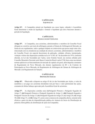 CAPÍTULO IX
LIQUIDAÇÃO
Artigo 34º. A Companhia entrará em liquidação nos casos legais, cabendo à Assembleia
Geral determinar o modo de liquidação e nomear o liquidante que deva funcionar durante o
período de liquidação.
CAPÍTULO X
RESOLUÇÃO DE CONFLITOS
Artigo 35º. A Companhia, seus acionistas, administradores e membros do Conselho Fiscal
obrigam-se a resolver, por meio de arbitragem, perante a Câmara de Arbitragem do Mercado, na
forma de seu regulamento, toda e qualquer disputa ou controvérsia que possa surgir entre eles,
relacionada com ou oriunda da sua condição de emissor, acionistas, administradores e membros
do Conselho Fiscal, em especial decorrentes da aplicação, validade, eficácia, interpretação,
violação e efeitos das disposições contidas na Lei nº 6.385, de 7 de dezembro de 1976, conforme
alterada, na Lei das Sociedades por Ações, neste Estatuto Social, nas normas editadas pelo
Conselho Monetário Nacional, pelo Banco Central do Brasil e pela CVM, bem como nas demais
normas aplicáveis ao funcionamento do mercado de capitais em geral, além daquelas constantes
do Regulamento do Novo Mercado, dos demais regulamentos da B3 e do Contrato de
Participação no Novo Mercado, do Regulamento de Arbitragem da Câmara de Arbitragem do
Mercado e do Regulamento de Sanções.
CAPÍTULO XI
DISPOSIÇÕES GERAIS
Artigo 36º. Observado o disposto no artigo 45 da Lei das Sociedades por Ações, o valor do
reembolso a ser pago aos acionistas dissidentes terá por base o valor patrimonial das ações,
constante do último balanço aprovado pela Assembleia Geral de acionistas.
Artigo 37º. As disposições contidas no(s) (i) Parágrafo Primeiro e Parágrafo Segundo do
Artigo 1º; (ii) Parágrafo Primeiro e Parágrafo Segundo do Artigo 11; (iii) Parágrafo Segundo e
Parágrafo Terceiro do Artigo 13; (iv) Parágrafo Segundo do Artigo 23; (v) Artigo 29; (vi) Artigo
30; (vii) Artigo 31; e (viii) Artigo 35, assim como a natureza de companhia aberta, somente terão
eficácia a partir da data de disponibilização pública do Anúncio de Início de Distribuição da
primeira oferta pública de distribuição de ações da Companhia.
* * * *
120
 