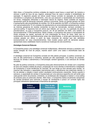 14
Além disso, a Companhia combina unidades de negócio asset heavy e asset light, de maneira a
otimizar o perfil de risco de seu negócio, antecipar fluxo de caixa e ampliar a rentabilidade da
operação. O segmento pesado em ativos (asset heavy) consiste na operação de cemitérios,
crematórios e complexos de atendimento, uma vez que possuem a necessidade de investimento
em terras, instalações oferecidas e maturação natural do negócio. Estas unidades de negócio
apresentam perfil de demanda crescente, perene e recorrente, sendo um grande gerador de caixa
e apresentando alta previsibilidade de receitas. Em 30 de setembro de 2020, a Companhia contava
com aproximadamente 70 mil unidades de sepultamento já comercializadas perpetuamente, sendo
as mesmas geradoras de receitas constantes via taxa de manutenção, serviços correlatos ou
up/cross-selling. O segmento leve em ativos aqui referido, por sua vez, é a operação de planos
previdenciários, na qual a Companhia possuía, em 30 de setembro de 2020, uma carteira de
aproximadamente 17.000 beneficiários. Nesta unidade, a Companhia não possui a necessidade de
amplo emprego de capital, aproveita de uma antecipação de fluxos de caixa, dado que os
recebimentos ocorrem significativamente antes dos desembolsos, e ainda gera demanda para a
unidade pesada em ativos, a partir da base crescente de clientes que são atendidos
exclusivamente em seus empreendimentos. Este modelo possui perfil de demanda estável,
apresentado baixa volatilidade mesmo durante as mudanças de ciclo econômico.
Estratégia Comercial Robusta
A Companhia possui uma estratégia comercial multiprodutos, oferecendo serviços e produtos com
ampla variação de nível de preços, visando assim cobrir uma vasta e diversificada base de
clientes.
A estratégia comercial da Companhia consiste em três pilares principais: (i) política comercial; (ii)
time de alta performance e marketing, apoiada por alta capacitação, com reforço de propósito,
técnicas de vendas e atendimento e remuneração variável agressiva; e (iii) estrutura de vendas
completa.
No pilar da política comercial, a Companhia preza pelo direcionamento de vendas com a expertise
do time com relação a tabela de preços, prospecção de novos clientes e entendimento e adaptação
da Companhia a novas tendências do mercado. No que tange ao time alocado para vendas, os
mesmos são treinados e capacitados internamente para o atendimento dos potenciais clientes, a
fim de estreitar a relação e assim auferir resultados continuamente crescentes. Dando suporte à
estrutura, a capacidade de vendas é impulsionada por uma estrutura específica de call center para
cada grande centro de produtos, entretanto, os vendedores são instigados a realizar o cross-selling
de produtos para os potenciais clientes. Além disso, a Companhia realiza anualmente campanhas
de vendas temáticas para estimular a equipe de vendedores e possui um controle rígido dos
principais indicadores operacionais e financeiros da operação.
Fonte: Companhia.
 