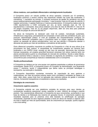15
Ativos maduros, com qualidade diferenciada e estrategicamente localizados
A Companhia possui um robusto portfólio de ativos operados, composto por 10 cemitérios,
localizados próximos a centros urbanos das respectivas cidades nas quais são localizados, 5
crematórios, 1 crematório de animais, 3 contratos exclusivos de gestão de cemitérios nos quais
possui preferencialmente participação minoritária, 1 casa funerária, mais de 40 salas de velórios, 8
capelas cerimoniais, 2 capelas históricas e 2 planos previdenciários. A Companhia realiza cerca de
4.900 sepultamentos e 5.500 cremações por ano, já tendo realizado mais de 145 mil
sepultamentos e cremações. Seus ativos totalizam uma área de mais de 850.000 m², mais de 76
mil jazigos ocupados, mais de 15 mil jazigos disponíveis, além de uma área para potencial
expansão de jazigos de cerca de 500.000 m².
Os ativos da Companhia se destacam pelo nível de cuidado, manutenção sustentada,
infraestrutura e segurança, principalmente se comparado a maior parte dos cemitérios do país, que
possuem administração pública. O nível de qualidade dos empreendimentos configura um
importante diferencial competitivo para a Companhia tanto no próprio negócio de cemitérios,
quanto na operação de planos previdenciários, uma vez que permite à Companhia atender a
demanda dos planos por meio de cemitérios e crematórios de alto padrão.
Outro diferencial competitivo importante do portfólio da Companhia é o fato de seus ativos já se
encontrarem em fase madura. A necessidade de investimentos pesados em terrenos bem
localizados e em CAPEX inicial, somado ao alto risco de execução, decorrente das inúmeras
licenças necessárias, em projetos greenfield favorecem empresas com ativos maduros tanto nos
planos previdenciários quanto na consolidação do mercado de cemitérios. Devido a estes fatores,
existem barreiras fortes e naturais a novos entrantes no segmento de cemitérios, o que mitiga a
concorrência para companhias já maduras e estabelecidas como a Companhia.
Gestão profissionalizada
A Companhia se destaca por ter uma equipe com gestores experientes e práticas de governança
consolidadas. Desde 2018, a Companhia possui um Conselho de Administração, que atualmente
possui 7 membros, sendo 2 independentes que define sobre as principais estratégias e
acompanha, sua execução e resultados.
A Companhia disponibiliza constantes momentos de capacitação de seus gestores e
colaboradores, por meio de eventos próprios assim como vinculados a entidades de classe e do
setor. Além disso, possui forte foco na aplicação das melhores práticas de gestão e controles
internos, fornecendo transparência a investidores e clareza nos resultados.
Estratégica de crescimento:
Crescimento orgânico assertivo
A Companhia entende ser uma plataforma completa de serviços para seus clientes ao
compreender excelência operacional, escala, expertise no setor, histórico de entrega e espírito
pioneiro. Tais características diferenciam a Companhia de seus concorrentes, aumentando a sua
base de clientes e na fidelização dos mesmos em gerações futuras. O crescimento orgânico dos
resultados esperado para os próximos anos está baseado na solidificação da operação
verticalizada, expansão de seus negócios pesados e leves em ativos de maneira a capturar valor
em toda a cadeia por meio de oportunidades, tanto de crescimento por aquisição, quanto orgânico
e de cross-selling.
 