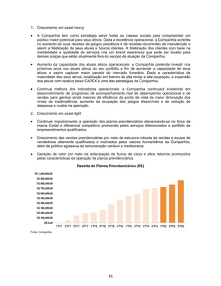 16
1. Crescimento em asset-heavy
• A Companhia tem como estratégia servir todas as classes sociais para compreender um
público maior potencial para seus ativos. Dada a excelência operacional, a Companhia acredita
no aumento de suas receitas de jazigos perpétuos e de receitas recorrentes de manutenção e
assim a fidelização de seus atuais e futuros clientes. A fidelização dos clientes com base na
credibilidade e qualidade de serviços cria um brand awareness que pode ser levado para
demais praças que estão atualmente fora do escopo de atuação da Companhia.
• Aumento da capacidade dos atuais ativos operacionais: a Companhia pretende investir nos
próximos anos nos atuais ativos do seu portfólio a fim de aumentar a capacidade de seus
ativos e assim capturar maior parcela do mercado funerário. Dada a característica de
maturidade dos seus ativos, localização em bairros de alta renda e alta ocupação, a expansão
dos ativos com relativo baixo CAPEX é uma das estratégias da Companhia.
• Contínua melhora dos indicadores operacionais: a Companhia continuará investindo em
desenvolvimento de programas de acompanhamento real de desempenho operacional e de
vendas para ganhos ainda maiores de eficiência do ponto de vista de maior diminuição dos
níveis de inadimplência, aumento da ocupação dos jazigos disponíveis e de redução de
despesas e custos na operação.
2. Crescimento em asset-light
• Continuar impulsionando a operação dos planos previdenciários alavancando-se na força da
marca Cortel e diferencial competitivo promovido pelos serviços diferenciados e portfólio de
empreendimentos qualificados.
• Crescimento das vendas previdenciárias por meio de estrutura robusta de vendas e equipe de
vendedores altamente qualificados e motivados pelos valores humanitários da Companhia,
além de política agressiva de remuneração variável e meritocracia.
• Geração de valor por meio da antecipação de fluxos de caixa e altos retornos promovidos
pelas características da operação de planos previdenciários.
Receita de Planos Previdenciários (R$)
Fonte: Companhia.
 