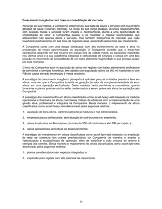 17
Crescimento inorgânico com base na consolidação de mercado
Ao longo de sua história, a Companhia desenvolveu sua base de ativos e serviços com sua própria
geração de caixa (recursos próprios). Ao longo de sua longa atuação, diversos relacionamentos
com pessoas físicas e jurídicas foram criados e, recentemente, atenta a uma oportunidade de
consolidação do setor, a Companhia passou a se mobilizar e mapear oportunidades que
acrescentam não apenas ativos e serviços, mas também inteligência de mercado que pode
reverberar positivamente em sua linha de negócios atual, acelerando ainda mais seu crescimento.
A Companhia conta com uma equipe destacada, com alto conhecimento do setor e ativa na
prospecção de novas oportunidades de aquisição. A Companhia acredita que o know-how
operacional adquirido em sua história em praças fora da cidade-matriz, as aquisições realizadas
nos últimos anos e a sua plataforma integrada e verticalizada de serviços a coloca em uma boa
posição no movimento de consolidação de um setor altamente fragmentado e que precisa passar
por este momento.
O foco da Companhia está na aquisição de ativos em regiões com baixo atendimento profissional
de cemitérios e serviços funerários, em cidades com população acima de 500 mil habitantes e com
PIB per capita elevado em relação à média brasileira.
A estratégia de crescimento inorgânico planejada é aplicável para as unidades pesada e leve em
ativos, uma vez que a Companhia acredita na geração de valor da complementariedade de seus
ativos em uma operação verticalizada. Desta maneira, tanto cemitérios e crematórios, quanto
funerárias e planos previdenciários estão credenciados a serem potenciais alvos de aquisição pela
Companhia.
A estratégia dos investimentos em ativos classificados como asset-heavy está baseada na melhora
operacional e financeira de ativos com baixos índices de eficiência com a implementação de uma
gestão ativa, profissional e integrada da Companhia. Desta maneira, o mapeamento de ativos
classificados como asset-heavy será direcionado pelos seguintes critérios:
1. aquisição de bons ativos, preferencialmente já maduros e mal administrados;
2. empresas pouco profissionais, sem atuação de core business no segmento;
3. ativos localizados em Municípios com mais de 500 mil habitantes e alto PIB per capita; e
4. ativos operacionais sem riscos de desenvolvimento.
A estratégia de investimento em ativos classificados como asset-light está baseada na ampliação
da rede de cobertura dos planos previdenciários da Companhia de maneira a ampliar a
verticalização e escalabilidade da operação, além de solidificar o ciclo virtuoso de retorno e
serviços aos clientes. Desta maneira o mapeamento de ativos classificados como asset-light será
direcionado pelos seguintes critérios:
1. planos previdenciários sem negócios integrados; e
2. expansão para regiões com alto potencial de crescimento.
 