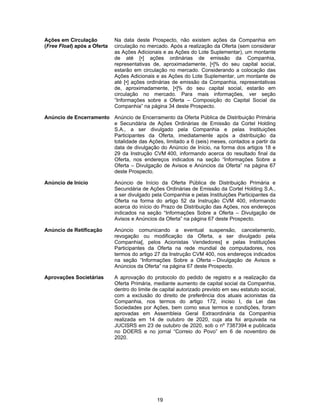 19
Ações em Circulação
(Free Float) após a Oferta
Na data deste Prospecto, não existem ações da Companhia em
circulação no mercado. Após a realização da Oferta (sem considerar
as Ações Adicionais e as Ações do Lote Suplementar), um montante
de até [•] ações ordinárias de emissão da Companhia,
representativas de, aproximadamente, [•]% do seu capital social,
estarão em circulação no mercado. Considerando a colocação das
Ações Adicionais e as Ações do Lote Suplementar, um montante de
até [•] ações ordinárias de emissão da Companhia, representativas
de, aproximadamente, [•]% do seu capital social, estarão em
circulação no mercado. Para mais informações, ver seção
“Informações sobre a Oferta – Composição do Capital Social da
Companhia” na página 34 deste Prospecto.
Anúncio de Encerramento Anúncio de Encerramento da Oferta Pública de Distribuição Primária
e Secundária de Ações Ordinárias de Emissão da Cortel Holding
S.A., a ser divulgado pela Companhia e pelas Instituições
Participantes da Oferta, imediatamente após a distribuição da
totalidade das Ações, limitado a 6 (seis) meses, contados a partir da
data de divulgação do Anúncio de Início, na forma dos artigos 18 e
29 da Instrução CVM 400, informando acerca do resultado final da
Oferta, nos endereços indicados na seção “Informações Sobre a
Oferta – Divulgação de Avisos e Anúncios da Oferta” na página 67
deste Prospecto.
Anúncio de Início Anúncio de Início da Oferta Pública de Distribuição Primária e
Secundária de Ações Ordinárias de Emissão da Cortel Holding S.A.,
a ser divulgado pela Companhia e pelas Instituições Participantes da
Oferta na forma do artigo 52 da Instrução CVM 400, informando
acerca do início do Prazo de Distribuição das Ações, nos endereços
indicados na seção “Informações Sobre a Oferta – Divulgação de
Avisos e Anúncios da Oferta” na página 67 deste Prospecto.
Anúncio de Retificação Anúncio comunicando a eventual suspensão, cancelamento,
revogação ou modificação da Oferta, a ser divulgado pela
Companhia[, pelos Acionistas Vendedores] e pelas Instituições
Participantes da Oferta na rede mundial de computadores, nos
termos do artigo 27 da Instrução CVM 400, nos endereços indicados
na seção “Informações Sobre a Oferta – Divulgação de Avisos e
Anúncios da Oferta” na página 67 deste Prospecto.
Aprovações Societárias A aprovação do protocolo do pedido de registro e a realização da
Oferta Primária, mediante aumento de capital social da Companhia,
dentro do limite de capital autorizado previsto em seu estatuto social,
com a exclusão do direito de preferência dos atuais acionistas da
Companhia, nos termos do artigo 172, inciso I, da Lei das
Sociedades por Ações, bem como seus termos e condições, foram
aprovadas em Assembleia Geral Extraordinária da Companhia
realizada em 14 de outubro de 2020, cuja ata foi arquivada na
JUCISRS em 23 de outubro de 2020, sob o nº 7387394 e publicada
no DOERS e no jornal “Correio do Povo” em 6 de novembro de
2020.
 