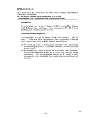 CORTEL HOLDING S.A.
Grupo Cortel
Relatório da Administração referente as Demonstrações Financeiras Combinadas 3TRI 2020
1.4.Eventos Subsequentes
Impactos da pandemia da COVID-19 nas atividades e resultados da Companhia
Os três primeiros trimestres de 2020 foram marcados pelos impactos da pandemia da COVID-19 na
economia e nos mercados de capitais. A administração da Companhia tem acompanhado os impactos
de tal pandemia nos mercados de capitais mundiais e, em especial, no mercado brasileiro. Dentre os
diversos riscos e incertezas aos quais a Companhia está exposta, destacamos aqueles relacionados
às estimativas contábeis e mensuração dos seus ativos e passivos. Apesar de até o presente
momento não ser possível uma mensuração exata dos possíveis impactos da pandemia da COVID-
19 no ambiente econômico em que a Companhia atua, a administração da Companhia entende que
não foram observados impactos que pudessem modificar a mensuração dos seus ativos e passivos
apresentados nas demonstrações financeiras individuais e consolidadas do período de nove meses
encerrado em 30 de setembro de 2020.
Até a data deste Formulário de Referência, a Companhia não apurou perda de produtividade em suas
atividades.
Neste contexto, a Companhia tem adotado medidas com o intuito de evitar a disseminação do vírus
e garantir a preservação da saúde de seus colaborados e a manutenção de seus empregos, bem
como da comunidade com a qual se relaciona, incluindo clientes, fornecedores e o público em geral.
A primeira delas foi a implantação do trabalho em home office para aproximadamente 16% dos
colaboradores dos escritórios da Companhia. Com isso, a Companhia se manteve ativa no
cumprimento de tarefas e metas.
Nos escritórios que ainda recebiam circulação de pessoas e algumas atividades presenciais,
reforçamos a higienização dos ambientes, incluímos pontos de disponibilização de álcool gel, barreira
de proteção na recepção (que é responsável pelo relacionamento com prestadores de serviços
externos), distribuímos máscaras faciais e todos realizavam a checagem de temperatura corporal ao
adentrar nossos ambientes.
Considerando que os impactos decorrentes do surto da COVID-19 são contínuos, continuaremos a
avaliar a evolução dos efeitos da atual pandemia em nossas receitas, ativos, resultados, negócios e
perspectivas, incluindo qualquer possível alteração na nossa capacidade de continuar operando
nossos negócios. As nossas análises estão sendo realizadas em linha com o Ofício Circular
CVM/SNC/SEP nº 02/2020, emitido pela Comissão de Valores Mobiliários em 10 de março de 2020,
que orienta os administradores e auditores independentes de companhias abertas a considerarem
cuidadosamente os impactos da COVID-19 em seus negócios e reportarem nas demonstrações
financeiras os principais riscos e incertezas advindos dessa análise, em consonância com as normas
contábeis aplicáveis.
Estamos monitorando os desdobramentos da pandemia em razão da disseminação global da COVID-
19, com o objetivo de preservar a nossa segurança, de nossos colaboradores, fornecedores e
clientes, bem como mapeando os reflexos da pandemia em nossos negócios. Acompanhamos, ainda,
continuamente o faturamento de nossas operações, o que nos possibilita antever, em certa medida,
o impacto da pandemia da COVID-19 em nossas atividades.
A Companhia tem envidado contínuos esforços na comunicação com seus clientes para assegurar
adequada transparência das informações transmitidas durante o período de incerteza causado pela
pandemia da COVID-19. A administração da Companhia acredita que mantendo a condução de seu
negócio com diligência e responsabilidade, continuará apta a criar novas soluções e a apresentar
serviços diferenciados e superiores na qualidade.
12
184
 