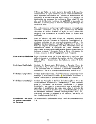 20
O Preço por Ação e o efetivo aumento do capital da Companhia,
dentro do limite do capital autorizado previsto em seu estatuto social,
serão aprovados em Reunião do Conselho de Administração da
Companhia a ser realizada entre a conclusão do Procedimento de
Bookbuilding e a concessão dos registros da Oferta pela CVM, cuja
ata será devidamente registrada na JUCISRS e publicada no
DOERS e no jornal “Correio do Povo” na data de disponibilização do
Anúncio de Início.
Não será necessária qualquer aprovação societária em relação aos
Acionistas Vendedores para as suas participações na Oferta
Secundária e a fixação do Preço por Ação, incluindo a venda das
Ações do Lote Suplementar, a fixação do Preço por Ação e sua
justificação.
Aviso ao Mercado Aviso ao Mercado da Oferta Pública de Distribuição Primária e
Secundária de Ações Ordinárias de Emissão da Cortel Holding S.A.,
divulgado nesta data e a ser novamente divulgado em [•] de [•] de
2020 pela Companhia e pelas Instituições Participantes da Oferta, na
forma do artigo 53 da Instrução CVM 400, informando acerca de
determinados termos e condições da Oferta, incluindo os
relacionados ao recebimento de Pedidos de Reserva, nos endereços
indicados na seção “Informações Sobre a Oferta – Divulgação de
Avisos e Anúncios da Oferta” na página 67 deste Prospecto.
Características das Ações Para informações sobre os direitos, vantagens e restrições das
ações ordinárias de emissão da Companhia, veja item “Informações
Sobre a Oferta – Características das Ações”, na página 48 deste
Prospecto.
Contrato de Distribuição Contrato de Coordenação, Distribuição e Garantia Firme de
Liquidação de Ações Ordinárias de Emissão da Cortel Holding S.A.,
a ser celebrado entre a Companhia, os Acionistas Vendedores, o
Coordenador Líder e, na qualidade de interveniente anuente, a B3.
Contrato de Empréstimo Contrato de Empréstimo de Ações Ordinárias de Emissão da Cortel
Holding S.A., a ser celebrado entre o [•], na qualidade de doador e o
Agente Estabilizador, na qualidade de tomador e de Corretora.
Contrato de Estabilização Contrato de Prestação de Serviços de Estabilização de Preço de
Ações Ordinárias de Emissão da Cortel Holding S.A., a ser celebrado
entre [a Companhia][, os Acionistas Vendedores] e o Agente
Estabilizador, que rege os procedimentos para a realização de
operações de estabilização de preços das ações de emissão da
Companhia no mercado brasileiro pelo Agente Estabilizador, o qual
foi previamente submetido à análise e aprovação da B3 e da CVM,
nos termos do artigo 23, parágrafo 3°, da Instrução CVM 400 e do
item II da Deliberação CVM 476.
Coordenador Líder ou XP
ou Agente Estabilizador
ou Corretora
XP Investimentos Corretora de Câmbio, Títulos e Valores Mobiliários
S.A.
 