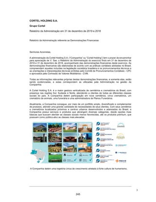 CORTEL HOLDING S.A.
Notas explicativas da Administração às informações contábeis intermediárias
individuais e consolidadas
Para o trimestre findo em 30 de setembro de 2020 e 2019
(Em milhares de Reais, exceto quando de outra forma indicado)
ƒ Cemitério Ecumênico São Francisco de Paula e Cortel Cemitério São
Francisco de Paula Ltda.
A atuação da Companhia no Cemitério Ecumênico São Francisco de Paula
tem como objeto projetar, construir e comercializar os jazigos verticais
da nova parte do Cemitério desta Santa Casa de Misericórdia de Pelotas,
conforme contrato firmado. O contrato foi inicialmente firmado entre a
Santa Casa de Misericórdia de Pelotas/RS e a Cortel Implantação, no
entanto, em 1975 as obrigações foram sucedidas para a Cortel São
Francisco. A Cortel São Francisco faz jus, conforme contrato e aditivos, à
88% dos valores das vendas de jazigos perpétuos ou temporárias. Esse
percentual está representado pela remuneração das receitas de
construção realizadas pela Cortel São Francisco para a Santa Casa e,
também, pela remuneração pelo agenciamento na venda dos jazigos no
percentual acordado de 15%. Sobre o montante de faturamento com
vendas de jazigos, 12% será destinado à Santa Casa da Misericórdia. Os
custos para manutenção do Cemitério Ecumênico São Francisco de Paula
são de responsabilidade da Santa Casa.
ƒ Crematório Metropolitano e Cemitério São José e Cortel
Implantação e Administração de Cemitérios e Crematórios Ltda.
A Companhia, por meio da Cortel Implantação e Administração de
Cemitérios e Crematórios Ltda., firmou em 22 de dezembro de 1998, com
a Sociedade Cemitérios da Comunidade São José, o Contrato de Concessão
para Exploração Parcial de Cemitério, por meio do qual a Sociedade
Cemitérios da Comunidade São José concedeu à Cortel Implantação e
Administração de Cemitérios e Crematórios Ltda. os direitos de exploração
do Crematório Metropolitano e Cemitério São José, mediante a execução
de obras de melhorias no empreendimento, administração e gestão do
cemitério, pelo prazo de 50 anos.
Tal prazo é contado a partir de 04 de abril de 2002 conforme instrumento
firmado entre as partes na data de 10 de setembro de 2003. A Companhia
faz jus aos valores arrecadados a partir da comercialização e prestação
dos serviços, bem como da taxa de manutenção cobrada dos usuários.
Do valor bruto arrecadado mensalmente, a Sociedade Cemitérios da
Comunidade São José recebe 15%, durante os 35 primeiros anos da
concessão; e 20% nos 15 anos subsequentes, exceto serviços prestados por
terceiros e não faturados.
26
198
 