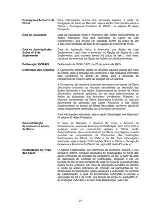 21
Cronograma Tentativo da
Oferta
Para informações acerca dos principais eventos a partir da
divulgação do Aviso ao Mercado, veja a seção “Informações sobre a
Oferta – Cronograma Tentativo da Oferta”, na página 66 deste
Prospecto.
Data de Liquidação Data da liquidação física e financeira das Ações (considerando as
Ações Adicionais, mas sem considerar as Ações do Lote
Suplementar), que deverá ser realizada dentro do prazo de até
2 dias úteis contados da data de divulgação do Anúncio de Início.
Data de Liquidação das
Ações do Lote
Suplementar
Data da liquidação física e financeira das Ações do Lote
Suplementar, caso haja o exercício da Opção de Ações do Lote
Suplementar, que ocorrerá dentro do prazo de até 2 dias úteis,
contados do exercício da Opção de Ações do Lote Suplementar.
Deliberação CVM 476 Deliberação da CVM nº 476, de 25 de janeiro de 2005.
Destinação dos Recursos A Companhia pretende utilizar os recursos líquidos obtidos por meio
da Oferta, após a dedução das comissões e das despesas estimadas
pela Companhia no âmbito da Oferta, para a aquisição de
companhias do mesmo setor de atuação da Companhia.
A Companhia não receberá quaisquer recursos provenientes da Oferta
Secundária (incluindo os recursos decorrentes da alienação das
Ações Adicionais e das Ações Suplementares no âmbito da Oferta
Secundária, conforme aplicável), por se tratar exclusivamente de
Ações de titularidade dos Acionistas Vendedores. Portanto, os
recursos provenientes da Oferta Secundária (incluindo os recursos
decorrentes da alienação das Ações Adicionais e das Ações
Suplementares no âmbito da Oferta Secundária, conforme aplicável)
serão integralmente destinados aos Acionistas Vendedores.
Para informações adicionais, veja a seção “Destinação dos Recursos”
na página 85 deste Prospecto.
Disponibilização
de anúncios e avisos
da Oferta
O Aviso ao Mercado, o Anúncio de Início, o Anúncio de
Encerramento, eventuais Anúncios de Retificação, bem como todo e
qualquer aviso ou comunicado relativo à Oferta, serão
disponibilizados, até o encerramento da Oferta, nas páginas na rede
mundial de computadores da Companhia, das Instituições
Participantes da Oferta, da CVM e da B3. Para informações
adicionais, veja a seção “Informações Sobre a Oferta – Divulgação
de Avisos e Anúncios da Oferta” na página 67 deste Prospecto.
Estabilização do Preço
das Ações
O Agente Estabilizador, por intermédio da Corretora, poderá, a seu
exclusivo critério, conduzir atividades de estabilização de preço das
ações ordinárias de emissão da Companhia na B3, a partir da data
de assinatura do Contrato de Distribuição, inclusive, e por um
período de até 30 dias contados da data de início da negociação das
Ações na B3, inclusive, por meio de operações bursáteis de compra
e venda de ações ordinárias de emissão da Companhia na B3,
observadas as disposições legais aplicáveis e o disposto no Contrato
de Estabilização, o qual foi previamente submetido à análise e
aprovação da B3 e da CVM, nos termos do artigo 23, parágrafo 3°,
da Instrução CVM 400 e do item II da Deliberação CVM 476.
 