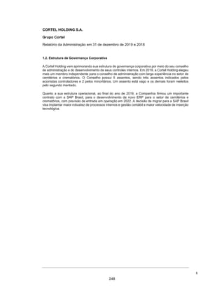 CORTEL HOLDING S.A.
Notas explicativas da Administração às informações contábeis intermediárias
individuais e consolidadas
Para o trimestre findo em 30 de setembro de 2020 e 2019
(Em milhares de Reais, exceto quando de outra forma indicado)
A CEDERJ tem direito, a partir do Contrato, (i) a 85% do faturamento bruto
do regime de caixa do empreendimento, cabendo a VOT os 15% do
faturamento bruto no mesmo regime caixa exceto a totalidade do valor
arrecadado com a cobrança de taxa de manutenção, valor este que deverá
ser aplicado na sua totalidade na própria conservação do cemitério. A
Companhia firmou Instrumento Particular de Prestação de Serviços
Especializados por Prazo Determinado com a CEDERJ pelo prazo de 50
anos, a contar de 16 de março de 2012 e faz atualmente jus a remuneração
mensal de R$ 70 mil corrigidos anualmente pela variação do IGPM-M/FGV.
ƒ Memorial Parque dos Girassóis e WMRP Participações Ltda.
A Prefeitura Municipal de Ribeirão Preto/SP, por meio da Concorrência
Pública nº 1618/2004, realizada em 29/01/2004, concedeu em 2006, à
W.J.N Construtores e Participações Ltda, líder do consórcio vencedor, o
direito de construção e exploração de cemitério-parque horizontal
ecumênico no Município, pelo prazo de 40 anos, renováveis por igual
período.
Nos termos do Contrato de Concessão, o ônus decorrente da outorga da
concessão corresponderá a 2% da receita bruta auferida com a cessão
onerosa de jazigos e demais serviços prestados no âmbito do cemitério. A
Companhia, atualmente, detém 21,46% do Capital Social da WMRP
Participações Ltda., holding que detém a Memorial Parque Jardim dos
Girassóis Ltda, SPE constituída pelo consórcio para ser a concessionária e,
a Girassóis Assistência Familiar Ltda, empresa administradora de planos
funerários.
2. Base de preparação e apresentação das informações contábeis
intermediárias individuais e consolidadas e declaração de conformidade
As informações contábeis intermediárias individuais e consolidadas estão sendo
apresentadas de acordo com as práticas contábeis adotadas no Brasil (BR GAAP)
e o CPC 21- Demonstração intermediária e com a norma internacional “IAS 34 -
Interim Financial Reporting”, emitida pelo “International Accounting Standards
Board (IASB)”, assim como pela apresentação dessas informações de forma
condizente com as normas expedidas pela Comissão de Valores Mobiliários
(CVM), aplicáveis à elaboração das Informações Trimestrais - ITR.
29
201
 