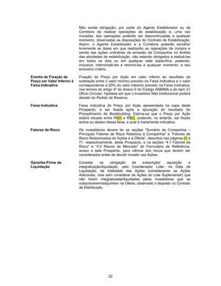 22
Não existe obrigação, por parte do Agente Estabilizador ou da
Corretora de realizar operações de estabilização e, uma vez
iniciadas, tais operações poderão ser descontinuadas a qualquer
momento, observadas as disposições do Contrato de Estabilização.
Assim, o Agente Estabilizador e a Corretora poderão escolher
livremente as datas em que realizarão as operações de compra e
venda das ações ordinárias de emissão da Companhia no âmbito
das atividades de estabilização, não estando obrigados a realizá-las
em todos os dias ou em qualquer data específica, podendo,
inclusive, interrompê-las e retomá-las a qualquer momento, a seu
exclusivo critério.
Evento de Fixação de
Preço em Valor Inferior à
Faixa Indicativa
Fixação do Preço por Ação em valor inferior ao resultado da
subtração entre o valor mínimo previsto na Faixa Indicativa e o valor
correspondente a 20% do valor máximo previsto na Faixa Indicativa,
nos termos do artigo 4º do Anexo II do Código ANBIMA e do item 21
Ofício Circular, hipótese em que o Investidor Não Institucional poderá
desistir do Pedido de Reserva.
Faixa Indicativa Faixa indicativa do Preço por Ação apresentada na capa deste
Prospecto, a ser fixada após a apuração do resultado do
Procedimento de Bookbuilding. Estima-se que o Preço por Ação
estará situado entre R$[•] e R$[•], podendo, no entanto, ser fixado
acima ou abaixo dessa faixa, a qual é meramente indicativa.
Fatores de Risco Os investidores devem ler as seções “Sumário da Companhia –
Principais Fatores de Risco Relativos à Companhia” e “Fatores de
Risco Relacionados às Ações e à Oferta”, descritos nas páginas [•] e
71, respectivamente, deste Prospecto, e na seções “4.1 Fatores de
Risco” e “4.2 Riscos de Mercado” do Formulário de Referência,
anexo a este Prospecto, para ciência dos riscos que devem ser
considerados antes de decidir investir nas Ações.
Garantia Firme de
Liquidação
Consiste na obrigação de subscrição/ aquisição e
integralização/liquidação, pelo Coordenador Líder, na Data de
Liquidação, da totalidade das Ações (considerando as Ações
Adicionais, mas sem considerar as Ações do Lote Suplementar) que
não forem integralizadas/liquidadas pelos investidores que as
subscreverem/adquirirem na Oferta, observado o disposto no Contrato
de Distribuição.
 