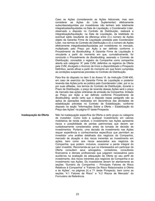 23
Caso as Ações (considerando as Ações Adicionais, mas sem
considerar as Ações do Lote Suplementar) efetivamente
subscritas/adquiridas por investidores não tenham sido totalmente
integralizadas/liquidadas na Data de Liquidação, o Coordenador Líder,
observado o disposto no Contrato de Distribuição, realizará a
integralização/liquidação, na Data de Liquidação, da totalidade do
eventual saldo resultante da diferença entre (i) o número de Ações
objeto da Garantia Firme de Liquidação prestada pelo Coordenador
Líder, nos termos do Contrato de Distribuição e (ii) o número de Ações
efetivamente integralizadas/liquidadas por investidores no mercado,
multiplicado pelo Preço por Ação a ser definido conforme o
Procedimento de Bookbuilding. A Garantia Firme de Liquidação é
vinculante a partir do momento em que, cumulativamente, for
concluído o Procedimento de Bookbuilding, assinado o Contrato de
Distribuição, concedido o registro da Companhia como companhia
aberta sob categoria “A” pela CVM, deferidos os registros da Oferta
pela CVM, divulgado o Anúncio de Início e disponibilizado o Prospecto
Definitivo, sendo eficaz a partir do momento em que forem cumpridas
as condições suspensivas previstas no Contrato de Distribuição.
Para fins do disposto no item 5 do Anexo VI, da Instrução CVM 400,
em caso de exercício da Garantia Firme de Liquidação e posterior
revenda das Ações junto ao público pelo Coordenador Líder, por si ou
por suas afiliadas, nos termos do Contrato de Distribuição, durante o
Prazo de Distribuição, o preço de revenda dessas Ações será o preço
de mercado das ações ordinárias de emissão da Companhia, limitado
ao Preço por Ação a ser definido conforme Procedimento de
Bookbuilding, sendo certo que o disposto nesse parágrafo não se
aplica às operações realizadas em decorrência das atividades de
estabilização previstas no Contrato de Estabilização, conforme
disposto na seção “Informações Sobre a Oferta – Estabilização do
Preço das Ações” na página 47 deste Prospecto.
Inadequação da Oferta Não há inadequação específica da Oferta a certo grupo ou categoria
de investidor. Como todo e qualquer investimento em valores
mobiliários de renda variável, o investimento nas Ações apresenta
riscos e possibilidade de perdas patrimoniais que devem ser
cuidadosamente considerados antes da tomada de decisão de
investimentos. Portanto, uma decisão de investimento nas Ações
requer experiência e conhecimentos específicos que permitam ao
investidor uma análise detalhada dos negócios da Companhia,
mercado de atuação e dos riscos inerentes ao investimento em
ações, bem como aos riscos associados aos negócios da
Companhia, que podem, inclusive, ocasionar a perda integral do
valor investido. Recomenda-se que os interessados em participar da
Oferta consultem seus advogados, contadores, consultores
financeiros e demais profissionais que julgarem necessários para
auxiliá-los na avaliação da adequação da Oferta ao seu perfil de
investimento, dos riscos inerentes aos negócios da Companhia e ao
investimento nas Ações. Os investidores devem ler atentamente as
seções “Sumário da Companhia – Principais Fatores de Risco
Relativos à Companhia” e “Fatores De Risco Relacionados à Oferta
e às Ações”, na páginas [•] e 71 deste Prospecto, bem como as
seções “4.1 Fatores de Risco” e “4.2 Riscos de Mercado” do
Formulário de Referência.
 