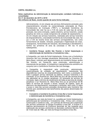 CORTEL HOLDING S.A.
Notas explicativas da Administração às informações contábeis intermediárias
individuais e consolidadas
Para o trimestre findo em 30 de setembro de 2020 e 2019
(Em milhares de Reais, exceto quando de outra forma indicado)
Plano Ser Previdente
O Grupo Cortel, comercializa um plano, identificado como Ser Previdente, que
consiste, em: “Disponibilidade permanente, assessoria e intermediação na
prestação de serviços funerários, com amparo na Lei Federal nº 13.261, de 22
de março de 2016”.
O plano tem duração prevista de 4 anos, sendo prorrogável por tempo
indeterminado por acordo entre as partes.
Trata-se de um contrato, pelo qual há compromissos futuros de prestação de
serviços, cujo valor presente dessas obrigações, precisam ser quantificados,
considerando fatores biométricos (mortalidade, sobrevivência etc.) e
financeiros, dentre outros, com a utilização de métodos atuariais.
Dentre as condições contratuais, citamos alguns importantes relacionadas à
prestação de serviço:
ƒ Carência para o atendimento funerário de 180 dias para morte natural e 24
horas para morte acidental;
ƒ O contratante pode nomear ou efetuar a substituição de beneficiários
indicados inicialmente no contrato, desde que atendidas as disposições das
cláusulas. Se dentre os beneficiários houver pessoa com mais de 80 (oitenta)
anos completos na data de contratação o plano específico terá um
acréscimo de 30% (trinta por cento) sobre o valor base da mensalidade;
ƒ É permitida a inclusão de beneficiários adicionais (irmão ou tio, por
exemplo) com um acréscimo de 30% (trinta por cento) sobre o valor base
da mensalidade do plano contratado para cada beneficiário. Até um
máximo de 2 beneficiários adicionais com este perfil;
ƒ Os filhos que completarem 25 (vinte e cinco) anos de idade poderão manter
seus benefícios na condição de dependentes, mediante alteração da
mensalidade em mais 30% (trinta por cento) sobre o valor base do plano
contratado, para cada filho com mais de 25 anos mantido no plano;
ƒ Outros dependentes, como netos e/ou sobrinhos, que completarem 25 anos
de idade podem manter seus benefícios, mediante alteração da
mensalidade em mais 30% sobre o valor base da do plano contratado;
ƒ Em caso de falecimento do cônjuge ou companheiro(a), o sobrevivente pode
adicionar novo cônjuge ou companheiro(a), posteriormente. O novo
integrante, e eventuais ascendentes devem cumprir carência contratual.
Nesta hipótese, será cobrado adicional de 30% nas mensalidades vincendas
para seu ingresso.
55
227
 