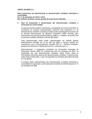CORTEL HOLDING S.A.
Notas explicativas da Administração às informações contábeis intermediárias
individuais e consolidadas
Para o trimestre findo em 30 de setembro de 2020 e 2019
(Em milhares de Reais, exceto quando de outra forma indicado)
(a) Cemitério da Amazônia Ltda. e Implantação e Administração de
Cemitérios da Amazônia Ltda. (Cedam)
Conforme nota explicativa 1.5, em abril de 1982, a Cortel Implantação
cedeu todos os seus direitos e obrigações previstos nos contratos de
Administração do Cemitério para a Implantação e Administração de
Cemitérios da Amazônia Ltda. - CEDAM, com a expressa anuência da
URBAM – Município de Manaus.
Por conta de descumprimentos contratuais a Cedam moveu contra o
Município e à empresa Urbam, ação de rescisão de contrato cumulada com
pedido de indenização por perdas e danos, ao argumento de que o
município descumprira condições contratuais, ao permitir inúmeros
sepultamentos noutros cemitérios e causando prejuízo à Cedam. O
contratual atual encontra-se rescindido e, apesar disso, a Cedam mantêm
as suas operações normalmente em situação de precariedade, sem deter
qualquer título autorizativo concedido pelo Município.
Os assessores jurídicos da Companhia, emitiram uma opinião legal sobre o
tema, com o objetivo de atualizar prognóstico quanto à i) regularidade da
operação da Cedam em Manaus que opera sem deter qualquer autorização
do Município e pode ser interrompida a qualquer momento; ii) prognóstico
de eventual indenização em favor da Cedam, cuja chance de êxito pela
Cortel é considerada pelos assessores jurídicos como Remota; e iii) quanto
ao prognóstico sobre a devolução dos repasses não pagos pela Cedam à
prefeitura de Manaus, referente aos anos em que a Companhia vêm
operando de maneira precária, cujo prognóstico de êxito para o Munícipio
é classificada como possível.
23. Patrimônio Líquido
Capital social
Em 30 de setembro de 2020, o capital social da Companhia é de R$ 48.588.000
dividido em 9.502.462 ações ordinárias.
Reservas de lucros
Reserva de lucros a realizar
Em 30 de setembro de 2020, a Companhia tem registrado na rubrica de Ajustes
de Avaliação Patrimonial no montante de R$ 47.504 (R$ 35.136 em 31 de
dezembro de 2019), decorrente do ajuste a valor justo das propriedades para
investimentos.
58
230
 