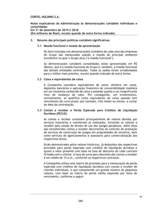 CORTEL HOLDING S.A.
Notas explicativas da Administração às informações contábeis intermediárias
individuais e consolidadas
Para o trimestre findo em 30 de setembro de 2020 e 2019
(Em milhares de Reais, exceto quando de outra forma indicado)
Os principais reflexos da pandemia da COVID-19 nas atividades da Companhia
foram (i) a diminuição das vendas previdenciárias, em especial nos meses de
março a setembro de 2020 devido ao período de quarentena das nossas equipes
comerciais; (ii) a diminuição da entrada à vista e aumento das parcelas de
financiamento dos contratos previdenciários – aumentando o prazo médio
ponderado da carteira; (iii) o aumento da taxa de inadimplência de contratos
previdenciários e de cobranças recorrentes, como a taxa de manutenção,
apesar de ainda pouco expressivo; (iv) o aumento da sinistralidade da carteira
de Planos Funerários, em especial nos municípios mais atingidos pela COVID-19,
Rio de Janeiro e Manaus, porém um aumento significativos nas vendas dos
serviços imediatos; (v) a queda na receita dos cemiteriais e funerários
(“Serviços Imediatos”), em especial na Região Sul do País, onde a Companhia é
bastante concentrada, em especial no período de março até julho de 2020; e
(vi) a queda das margens em Serviços Imediatos, em especial devido as
restrições regulatórias e aglomeração, impactando especialmente cerimonias
de despedidas.
A Companhia acredita, ainda, que a extensão dos impactos da pandemia
dependerá de desenvolvimentos futuros, que são incertos e imprevisíveis,
especialmente pela falta de eventos comparáveis, incluindo, dentre outros, a
duração e a distribuição geográfica do surto, sua gravidade, as ações para
conter o vírus ou tratar seu impacto e com que rapidez e até que ponto as
condições econômicas e operacionais usuais podem ser retomadas.
Após a diminuição do surto da COVID-19, a Companhia poderá continuar a ter
impactos adversos em seus negócios como resultado do impacto econômico
nacional e global, incluindo qualquer recessão, desaceleração econômica ou
aumento nos níveis de desemprego no Brasil.
32. Eventos subsequentes
Abertura de capital
A Companhia está em processo de abertura de capital e oferta pública inicial
de ações (Initial Public Offer - IPO) de sua emissão.
67
239
 