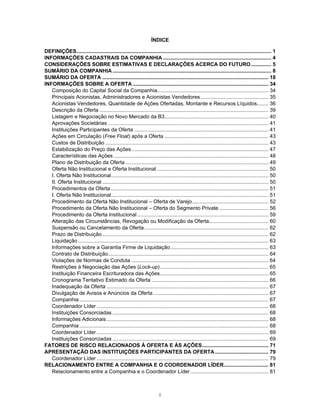 i
ÍNDICE
DEFINIÇÕES....................................................................................................................................... 1
INFORMAÇÕES CADASTRAIS DA COMPANHIA ........................................................................... 4
CONSIDERAÇÕES SOBRE ESTIMATIVAS E DECLARAÇÕES ACERCA DO FUTURO.............. 5
SUMÁRIO DA COMPANHIA.............................................................................................................. 8
SUMÁRIO DA OFERTA ................................................................................................................... 18
INFORMAÇÕES SOBRE A OFERTA .............................................................................................. 34
Composição do Capital Social da Companhia............................................................................. 34
Principais Acionistas, Administradores e Acionistas Vendedores............................................... 35
Acionistas Vendedores, Quantidade de Ações Ofertadas, Montante e Recursos Líquidos........ 36
Descrição da Oferta ..................................................................................................................... 39
Listagem e Negociação no Novo Mercado da B3........................................................................ 40
Aprovações Societárias ............................................................................................................... 41
Instituições Participantes da Oferta ............................................................................................. 41
Ações em Circulação (Free Float) após a Oferta ........................................................................ 43
Custos de Distribuição ................................................................................................................. 43
Estabilização do Preço das Ações............................................................................................... 47
Características das Ações ........................................................................................................... 48
Plano de Distribuição da Oferta ................................................................................................... 49
Oferta Não Institucional e Oferta Institucional ............................................................................. 50
I. Oferta Não Institucional............................................................................................................. 50
II. Oferta Institucional ................................................................................................................... 50
Procedimentos da Oferta ............................................................................................................. 51
I. Oferta Não Institucional............................................................................................................. 51
Procedimento da Oferta Não Institucional – Oferta de Varejo..................................................... 52
Procedimento da Oferta Não Institucional – Oferta do Segmento Private .................................. 56
Procedimento da Oferta Institucional........................................................................................... 59
Alteração das Circunstâncias, Revogação ou Modificação da Oferta......................................... 60
Suspensão ou Cancelamento da Oferta...................................................................................... 62
Prazo de Distribuição ................................................................................................................... 62
Liquidação.................................................................................................................................... 63
Informações sobre a Garantia Firme de Liquidação.................................................................... 63
Contrato de Distribuição............................................................................................................... 64
Violações de Normas de Conduta ............................................................................................... 64
Restrições à Negociação das Ações (Lock-up)........................................................................... 65
Instituição Financeira Escrituradora das Ações........................................................................... 65
Cronograma Tentativo Estimado da Oferta ................................................................................. 66
Inadequação da Oferta ................................................................................................................ 67
Divulgação de Avisos e Anúncios da Oferta................................................................................ 67
Companhia................................................................................................................................... 67
Coordenador Líder ....................................................................................................................... 68
Instituições Consorciadas ............................................................................................................ 68
Informações Adicionais................................................................................................................ 68
Companhia................................................................................................................................... 68
Coordenador Líder ....................................................................................................................... 69
Instituições Consorciadas ............................................................................................................ 69
FATORES DE RISCO RELACIONADOS À OFERTA E ÀS AÇÕES.............................................. 71
APRESENTAÇÃO DAS INSTITUIÇÕES PARTICIPANTES DA OFERTA..................................... 79
Coordenador Líder ....................................................................................................................... 79
RELACIONAMENTO ENTRE A COMPANHIA E O COORDENADOR LÍDER............................... 81
Relacionamento entre a Companhia e o Coordenador Líder...................................................... 81
 