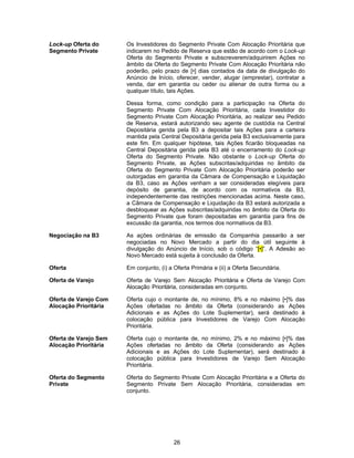 26
Lock-up Oferta do
Segmento Private
Os Investidores do Segmento Private Com Alocação Prioritária que
indicarem no Pedido de Reserva que estão de acordo com o Lock-up
Oferta do Segmento Private e subscreverem/adquirirem Ações no
âmbito da Oferta do Segmento Private Com Alocação Prioritária não
poderão, pelo prazo de [•] dias contados da data de divulgação do
Anúncio de Início, oferecer, vender, alugar (emprestar), contratar a
venda, dar em garantia ou ceder ou alienar de outra forma ou a
qualquer título, tais Ações.
Dessa forma, como condição para a participação na Oferta do
Segmento Private Com Alocação Prioritária, cada Investidor do
Segmento Private Com Alocação Prioritária, ao realizar seu Pedido
de Reserva, estará autorizando seu agente de custódia na Central
Depositária gerida pela B3 a depositar tais Ações para a carteira
mantida pela Central Depositária gerida pela B3 exclusivamente para
este fim. Em qualquer hipótese, tais Ações ficarão bloqueadas na
Central Depositária gerida pela B3 até o encerramento do Lock-up
Oferta do Segmento Private. Não obstante o Lock-up Oferta do
Segmento Private, as Ações subscritas/adquiridas no âmbito da
Oferta do Segmento Private Com Alocação Prioritária poderão ser
outorgadas em garantia da Câmara de Compensação e Liquidação
da B3, caso as Ações venham a ser consideradas elegíveis para
depósito de garantia, de acordo com os normativos da B3,
independentemente das restrições mencionadas acima. Neste caso,
a Câmara de Compensação e Liquidação da B3 estará autorizada a
desbloquear as Ações subscritas/adquiridas no âmbito da Oferta do
Segmento Private que foram depositadas em garantia para fins de
excussão da garantia, nos termos dos normativos da B3.
Negociação na B3 As ações ordinárias de emissão da Companhia passarão a ser
negociadas no Novo Mercado a partir do dia útil seguinte à
divulgação do Anúncio de Início, sob o código “[•]”. A Adesão ao
Novo Mercado está sujeita à conclusão da Oferta.
Oferta Em conjunto, (i) a Oferta Primária e (ii) a Oferta Secundária.
Oferta de Varejo Oferta de Varejo Sem Alocação Prioritária e Oferta de Varejo Com
Alocação Prioritária, consideradas em conjunto.
Oferta de Varejo Com
Alocação Prioritária
Oferta cujo o montante de, no mínimo, 8% e no máximo [•]% das
Ações ofertadas no âmbito da Oferta (considerando as Ações
Adicionais e as Ações do Lote Suplementar), será destinado à
colocação pública para Investidores de Varejo Com Alocação
Prioritária.
Oferta de Varejo Sem
Alocação Prioritária
Oferta cujo o montante de, no mínimo, 2% e no máximo [•]% das
Ações ofertadas no âmbito da Oferta (considerando as Ações
Adicionais e as Ações do Lote Suplementar), será destinado à
colocação pública para Investidores de Varejo Sem Alocação
Prioritária.
Oferta do Segmento
Private
Oferta do Segmento Private Com Alocação Prioritária e a Oferta do
Segmento Private Sem Alocação Prioritária, consideradas em
conjunto.
 