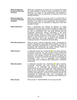 27
Oferta do Segmento
Private Com Alocação
Prioritária
Oferta cujo o montante de, no mínimo, 1% e no máximo [•]% do total
das Ações ofertadas no âmbito da Oferta (considerando as Ações
Adicionais e as Ações do Lote Suplementar), será destinado à
colocação pública para os Investidores do Segmento Private Com
Alocação Prioritária.
Oferta do Segmento
Private Sem Alocação
Prioritária
Oferta cujo o montante de, no mínimo, 0,5% e no máximo [•]% do
total das Ações ofertadas no âmbito da Oferta (considerando as Ações
Adicionais e as Ações do Lote Suplementar), será destinado à
colocação pública para os Investidores do Segmento Private Sem
Alocação Prioritária.
Oferta Institucional Após o atendimento aos Pedidos de Reserva, as Ações
remanescentes que não forem colocadas na Oferta de Varejo, serão
destinadas à colocação pública junto a Investidores Institucionais,
por meio do Coordenador Líder, não sendo admitidas para tais
Investidores Institucionais reservas antecipadas e não sendo
estipulados valores mínimo ou máximo de investimento, uma vez
que cada Investidor Institucional deverá assumir a obrigação de
verificar se está cumprindo com os requisitos para participar da
Oferta Institucional, para então apresentar suas intenções de
investimento durante o Procedimento de Bookbuilding.
Oferta Não Institucional Oferta de Varejo e Oferta do Segmento Private, consideradas em
conjunto. Compreende a distribuição pública de Ações, no âmbito da
Oferta, direcionada prioritariamente à colocação pública junto a
Investidores Não Institucionais que tenham realizado Pedido de
Reserva dentro do respectivo Período de Reserva.
Oferta Primária A distribuição primária de[, incialmente,] [•] novas ações ordinárias,
nominativas, escriturais, sem valor nominal a serem emitidas pela
Companhia, todas livres e desembaraçadas de quaisquer ônus ou
gravames, a ser realizada no Brasil, em mercado de balcão não-
organizado, nos termos da Instrução CVM 400, sob coordenação do
Coordenador Líder, com a participação das Instituições
Consorciadas, junto a Investidores Não Institucionais e Investidores
Institucionais.
Oferta Secundária A distribuição secundária de[, inicialmente] [•] ações ordinárias,
nominativas, escriturais, sem valor nominal de emissão da
Companhia e de titularidade dos Acionistas Vendedores[,
exclusivamente em caso de colocação das Ações Adicionais e das
Ações do Lote Suplementar], todas livres e desembaraçadas de
quaisquer ônus ou gravames, a ser realizada no Brasil, em mercado
de balcão não-organizado, nos termos da Instrução CVM 400, sob
coordenação do Coordenador Líder, com a participação das
Instituições Consorciadas, junto a Investidores Não Institucionais e
Investidores Institucionais.
Ofício Circular Ofício Circular nº 1/2020/CVM/SER, de 5 de março de 2020.
 