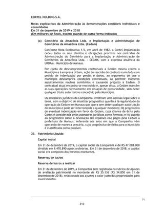 Demonstrações dos fluxos de caixa
Exercícios findos em 31 de dezembro de 2019 e 2018
(Valores expressos em Milhares de Reais)
2019
Reapresentado
2018
Reapresentado
2019
Reapresentado
2018
Reapresentado
Lucro líquido do exercício 13.376 14.348 13.387 14.589
Ajuste para conciliar o lucro antes do Imposto de Renda e da Contribuição Social
com caixa líquido gerado pelas atividades operacionais
Depreciação e amortização - - 1.567 832
Resultado de equivalência patrimonial (13.554) (14.659) (130) (395)
Juros, Variações Monetárias - - 264 195
Variação do Valor justo propriedade para investimento - - (425) (9.757)
Provisão (Reversão) para créditos de liquidação duvidosa - - 4.157 1.571
Ajustes a Valor Presente Contas a Receber - - 6.569 1.874
Ajustes Provisões atuariais - - 238 399
Impostos diferidos - - 139 3.286
Provisão para Contingências - - 394 732
(178) (311) 26.160 13.326
(Aumento)/Diminuição das contas de ativo e passivo
(+/-) aumento/redução de contas a receber - - (28.486) (9.375)
(+/-) aumento/redução de adiantamentos - (1) 24 214
(+/-) aumento/redução de estoques - - (49) 27
(+/-) aumento/redução de impostos a recuperar - - 1.411 535
(+/-) aumento/redução em despesas antecipadas e outros créditos - - (190) 516
(+/-) aumento/redução de propriedades para investimentos - - (1.470) (41)
(+/-) aumento/redução em Depósitos Judiciais - - (801) 13
(+/-) aumento/redução de fornecedores - - 1.159 (1.185)
(+/-) aumento/redução de obrigações trabalhistas - - 245 (718)
(+/-) aumento/redução de obrigações tributárias 3 - 5.573 1.990
(+/-) aumento/redução de Receita antecipada - - 8 341
(+/-) aumento/redução de outras obrigações 8.444 - 11.641 (1.903)
(+/-) aumento/redução com partes relacionadas 63 5 113 (800)
Caixa líquido das atividades operacionais 8.332 (307) 15.338 2.940
Fluxo de caixa das atividades de investimento
(-) aquisição de investimentos (10.000) - (13.027) (1.965)
(+) Dividendos recebidos 9.354 2.809 - -
(+) Alienação de imobilizado e intangível - - 742 196
(-) Aquisição de imobilizado e intangível - - (388) (1.184)
Caixa líquido utilizado nas atividades de investimentos (646) 2.809 (12.673) (2.953)
Fluxo de caixa das atividades de financiamentos
(+) emprestimos tomados - - 5.427 611
(-) emprestimos pagos - - (646) (991)
(-) pagamento de lucros/dividendos (7.676) (2.500) (7.676) (2.500)
Caixa líquido utilizado nas atividades de financiamentos (7.676) (2.500) (2.895) (2.880)
Acréscimo líquido/(redução) no caixa e equivalentes de caixa 10 2 (230) (2.893)
Caixa e equivalentes de caixa no início do exercício 2 - 2.155 5.048
Caixa e equivalentes de caixa no final do exercício 12 2 1.925 2.155
Acréscimo líquido/(redução) no caixa e equivalentes de caixa 10 2 (230) (2.893)
As notas explicativas da Administração são parte integrante das demonstrações contábeis.
Controladora Consolidado
CORTEL HOLDING S.A.
24
266
 