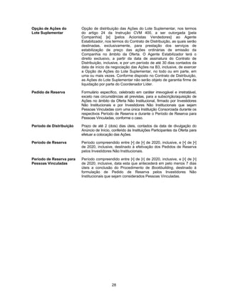 28
Opção de Ações do
Lote Suplementar
Opção de distribuição das Ações do Lote Suplementar, nos termos
do artigo 24 da Instrução CVM 400, a ser outorgada [pela
Companhia] [e] [pelos Acionistas Vendedores] ao Agente
Estabilizador, nos termos do Contrato de Distribuição, as quais serão
destinadas, exclusivamente, para prestação dos serviços de
estabilização de preço das ações ordinárias de emissão da
Companhia no âmbito da Oferta. O Agente Estabilizador terá o
direito exclusivo, a partir da data de assinatura do Contrato de
Distribuição, inclusive, e por um período de até 30 dias contados da
data de início da negociação das Ações na B3, inclusive, de exercer
a Opção de Ações do Lote Suplementar, no todo ou em parte, em
uma ou mais vezes. Conforme disposto no Contrato de Distribuição,
as Ações do Lote Suplementar não serão objeto de garantia firme de
liquidação por parte do Coordenador Líder.
Pedido de Reserva Formulário específico, celebrado em caráter irrevogável e irretratável,
exceto nas circunstâncias ali previstas, para a subscrição/aquisição de
Ações no âmbito da Oferta Não Institucional, firmado por Investidores
Não Institucionais e por Investidores Não Institucionais que sejam
Pessoas Vinculadas com uma única Instituição Consorciada durante os
respectivos Período de Reserva e durante o Período de Reserva para
Pessoas Vinculadas, conforme o caso.
Período de Distribuição Prazo de até 2 (dois) dias úteis, contados da data de divulgação do
Anúncio de Início, conferido às Instituições Participantes da Oferta para
efetuar a colocação das Ações.
Período de Reserva Período compreendido entre [•] de [•] de 2020, inclusive, e [•] de [•]
de 2020, inclusive, destinado à efetivação dos Pedidos de Reserva
pelos Investidores Não Institucionais.
Período de Reserva para
Pessoas Vinculadas
Período compreendido entre [•] de [•] de 2020, inclusive, e [•] de [•]
de 2020, inclusive, data esta que antecederá em pelo menos 7 dias
úteis a conclusão do Procedimento de Bookbuilding, destinado à
formulação de Pedido de Reserva pelos Investidores Não
Institucionais que sejam considerados Pessoas Vinculadas.
 