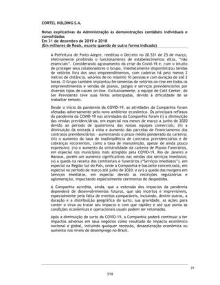 CORTEL HOLDING S.A.
Notas explicativas da Administração às demonstrações contábeis individuais e
consolidadas
Em 31 de dezembro de 2019 e 2018
(Em milhares de Reais, exceto quando de outra forma indicado)
Em abril de 1982, a Cortel Implantação cedeu todos os seus direitos e
obrigações previstos nos Contratos de Administração do Cemitério para a
Implantação e Administração de Cemitérios da Amazônia Ltda. - CEDAM,
com a expressa anuência da URBAM – Município de Manaus.
Em 1978, foi celebrado o Convênio nº 22/78 entre o Município de Manaus,
delegando à Empresa Municipal de Urbanização (“URBAM”) a execução
complementar dos projetos, obras e serviços do Cemitério Parque Tarumã,
localizado na cidade de Manaus, Estado do Amazonas (“Cemitério”), bem
como autorizou a exploração do Cemitério pela URBAM.
Em 1980, a Cortel – Implantação e Administração de Cemitérios e
Crematórios Ltda. (nova denominação de Cortel Consórcio Riograndense
de Construção e Urbanização) (a “Cortel Implantação”) e a URBAM
celebraram contrato para a realização de obras, comercialização,
administração e prestação de serviços funerários, dando continuidade aos
serviços de implantação e gestão do cemitério pela Cortel (“Contrato de
Administração do Cemitério”).
O referido contrato previa um repasse de 50% do resultado líquido auferido
entre a receita das cessões perpétuas e temporárias de jazigos e o custo
das construções pela Cortel Implantação ao Município e a URBAM.
Em abril de 1982, a Cortel Implantação cedeu todos os seus direitos e
obrigações previstos no Contrato de Administração do Cemitério para a
CEDAM, com a expressa anuência da URBAM. No entanto, a URBAM
desrespeitou diversas cláusulas contratuais, entre elas aquelas que
concediam exclusividade à CEDAM de realizar tais serviços o que ensejou
o ajuizamento pela CEDAM de ação judicial que almejava a rescisão do
contrato e a indenização por perdas e danos referentes ao referido
Contrato. Sobreveio sentença julgando procedente os pedidos da CEDAM
e determinando a rescisão do contrato e o pagamento de indenização,
posteriormente transitada em julgado. Todavia, apesar de diversas
tentativas, a CEDAM não conseguiu devolver o empreendimento ao
Município, atuando em caráter precário desde então, vide nota 22.
30
272
 