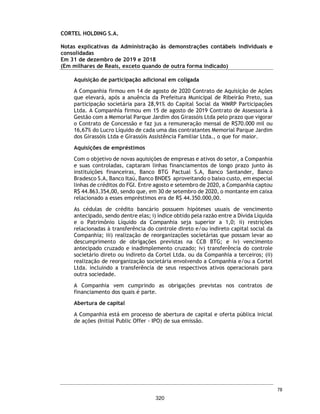 CORTEL HOLDING S.A.
Notas explicativas da Administração às demonstrações contábeis individuais e
consolidadas
Em 31 de dezembro de 2019 e 2018
(Em milhares de Reais, exceto quando de outra forma indicado)
ƒ Cemitério Ecumênico São Francisco de Paula e Cortel Cemitério São
Francisco de Paula Ltda.;
A atuação da Companhia no Cemitério Ecumênico São Francisco de Paula
tem como objeto projetar, construir e comercializar os jazigos verticais
da nova parte do Cemitério desta Santa Casa de Misericórdia de Pelotas,
conforme contrato firmado. O contrato foi inicialmente firmado entre a
Santa Casa de Misericórdia de Pelotas/RS e a Cortel Implantação, no
entanto, em 1975 as obrigações foram sucedidas para a Cortel São
Francisco. A Cortel São Francisco faz jus, conforme contrato e aditivos, à
88% dos valores das vendas de jazigos perpétuos ou temporárias. Esse
percentual está representado pela remuneração das receitas de
construção realizadas pela Cortel São Francisco para a Santa Casa e,
também, pela remuneração pelo agenciamento na venda dos jazigos no
percentual acordado de 15%. Sobre o montante de faturamento com
vendas de jazigos, 12% será destinado à Santa Casa da Misericórdia. Os
custos para manutenção do Cemitério Ecumênico São Francisco de Paula
são de responsabilidade da Santa Casa.
ƒ Crematório Metropolitano e Cemitério São José e Cortel
Implantação e Administração de Cemitérios e Crematórios Ltda.;
A Companhia, por meio da Cortel Implantação, firmou em 22 de dezembro
de 1998, com a Sociedade Cemitérios da Comunidade São José, o Contrato
de Concessão para Exploração Parcial de Cemitério, por meio do qual a
Sociedade Cemitérios da Comunidade São José concedeu à Cortel
Implantação os direitos de exploração do Crematório Metropolitano e
Cemitério São José, mediante a execução de obras de melhorias no
empreendimento, administração e gestão do cemitério, pelo prazo de 50
anos.
Tal prazo é contado a partir de 04 de abril de 2002 conforme instrumento
firmado entre as partes na data de 10 de junho de 2003. A Companhia faz
jus aos valores arrecadados a partir da comercialização e prestação dos
serviços, bem como da taxa de manutenção cobrada dos usuários.
Do valor bruto arrecadado mensalmente, a Sociedade Cemitérios da
Comunidade São José recebe 15%, durante os 35 primeiros anos da
concessão; e 20% nos 15 anos subsequentes, exceto serviços prestados por
terceiros e não faturados.
31
273
 