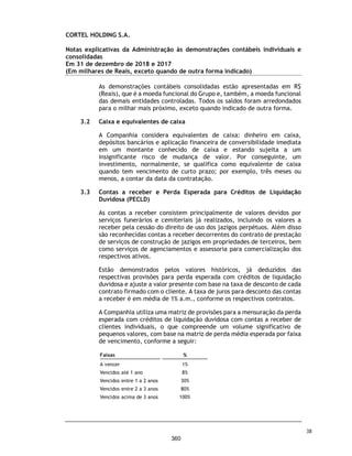 CORTEL HOLDING S.A.
Notas explicativas da Administração às demonstrações contábeis individuais e
consolidadas
Em 31 de dezembro de 2019 e 2018
(Em milhares de Reais, exceto quando de outra forma indicado)
(a) Cemitério da Amazônia Ltda. e Implantação e Administração de
Cemitérios da Amazônia Ltda. (Cedam)
Conforme Nota Explicativa 1.5, em abril de 1982, a Cortel Implantação
cedeu todos os seus direitos e obrigações previstos nos contratos de
Administração do Cemitério para a Implantação e Administração de
Cemitérios da Amazônia Ltda. - CEDAM, com a expressa anuência da
URBAM – Município de Manaus.
Por conta de descumprimentos contratuais a Cedam moveu contra o
Município e à empresa Urbam, ação de rescisão de contrato cumulada com
pedido de indenização por perdas e danos, ao argumento de que o
município descumprira condições contratuais, ao permitir inúmeros
sepultamentos noutros cemitérios e causando prejuízo à Cedam. O
contratual atual encontra-se rescindido e, apesar disso, a Cedam mantêm
as suas operações normalmente em situação de precariedade, sem deter
qualquer título autorizativo concedido pelo Município.
Os assessores jurídicos da Companhia, emitiram uma opinião legal sobre o
tema, com o objetivo de atualizar prognóstico quanto à i) regularidade da
operação da Cedam em Manaus que opera sem deter qualquer autorização
do Município e pode ser interrompida a qualquer momento; ii) prognóstico
de eventual indenização em favor da Cedam, cuja chance de êxito pela
Cortel é considerada pelos assessores jurídicos como Remota; e iii) quanto
ao prognóstico sobre a devolução dos repasses não pagos pela Cedam à
prefeitura de Manaus, referente aos anos em que a Companhia vêm
operando de maneira precária, cujo prognóstico de êxito para o Munícipio
é classificada como possível.
23. Patrimônio Líquido
Capital social
Em 31 de dezembro de 2019, o capital social da Companhia é de R$ 47.088.000
dividido em 9.470.890 ações ordinárias. Em 31 de dezembro de 2018, o capital
social era composto dos mesmos montantes.
Reservas de lucros
Reserva de lucros a realizar
Em 31 de dezembro de 2019, a Companhia tem registrado na rubrica de Ajustes
de avaliação patrimonial no montante de R$ 35.136 (R$ 34.850 em 31 de
dezembro de 2018), relacionado aos ajustes a valor justo das propriedades para
investimentos.
71
313
 