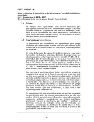 CORTEL HOLDING S.A.
Notas explicativas da Administração às demonstrações contábeis individuais e
consolidadas
Em 31 de dezembro de 2019 e 2018
(Em milhares de Reais, exceto quando de outra forma indicado)
Reserva legal
Em conformidade com o art. 193 da Lei 6.404/76 e art. 27 do Estatuto Social
da Companhia, é constituída reserva legal equivalente a 5% do lucro líquido
apurado em cada exercício.
Dividendos mínimos obrigatórios
Em conformidade com o art. 202 da Lei 6.404/76 e conforme, § 1° e § 2°do art.
27º do Estatuto Social da Companhia, após a constituição da Reserva Legal, o
lucro remanescente será distribuído da seguinte forma:
(a) 80% (oitenta por cento), no mínimo, serão destinados para o pagamento do
dividendo obrigatório devido aos acionistas referentes aos exercícios sociais
de 2018 e 2019;
(b) 50% (cinquenta por cento), no mínimo, serão destinados para o pagamento
do dividendo obrigatório devido aos acionistas nos exercícios sociais
subsequentes. Feitas as distribuições previstas no §1° acima, o saldo
remanescente terá a destinação determinada pela Assembleia Geral de
Acionistas.
O Conselho de Administração da Companhia decidiu pela não alteração dos
dividendos distribuídos anteriormente, em função da alteração e
reapresentação das demonstrações contábeis.
Lucro por ação
O lucro básico por ação é calculado mediante a divisão do lucro atribuível
aos acionistas da Companhia, pela quantidade média ponderada de ações
ordinárias emitidas durante o exercício. A Companhia não possui ações
ordinárias potenciais com efeitos diluidores.
Não há diferença entre lucro básico e lucro diluído por ação, pois não houve
durante o exercício findo em 31 de dezembro de 2019 instrumentos
patrimoniais com efeitos dilutivos.
2019 2018 2019 2018
Lucro Atribuível aos acionistas da Companhia 13.376 14.348 13.376 14.348
Quantidade de ações ordinárias ( Milhares) 9.470 9.470 9.470 9.470
Lucro básico e diluído por ação 1,41 1,52 1,41 1,52
Controladora Consolidado
72
314
 