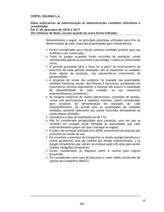 CORTEL HOLDING S.A.
Notas explicativas da Administração às demonstrações contábeis individuais e
consolidadas
Em 31 de dezembro de 2019 e 2018
(Em milhares de Reais, exceto quando de outra forma indicado)
24. Receita líquida de aluguéis e serviços
25. Custos de serviços prestados e aluguéis
Descrição 2019 2018 2019 2018
Perpetuações - - 26.707 17.560
Planos Funerários - - 2.552 839
Taxas de M anutenção - - 16.347 6.341
Cremação - - 5.894 3.271
Sepultamento - - 1.420 743
Aluguel de Capelas - - 1.939 927
Cremação Pets - - 1.181 475
Serviços Funerários - - 2.988 2.127
Temporários - - 1.516 420
Planos Assistenciais - - 15.320 3.472
Receita de Construções - - 19.752 9.570
Agenciamento - - 1.351 696
Valor justo de propriedades para investimentos - - 425 9.757
Outros serviços - - 5.179 781
- - 102.571 56.979
Deduções
Impostos S/ Vendas - - (7.226) (3.409)
Vendas Canceladas - - (4.939) (1.895)
Ajuste a valor presente (6.569) (1.874)
- - (18.734) (7.178)
Receita Líquida - - 83.837 49.801
Controladora Consolidado
Descrição 2019 2018 2019 2018
Remuneração de Pessoal - - (6.942) (3.286)
Material Aplicado na prestação do serviço - - (2.838) (704)
Serviço de Terceiros - - (1.451) (697)
Custo com Jazigos - - (1.095) (709)
Depreciação e Amortização - Custo - - (499) (293)
Custo com Repasse - - (671) (383)
Outros Custos - - (1.644) (652)
- - (15.140) (6.724)
Controladora Consolidado
73
315
 