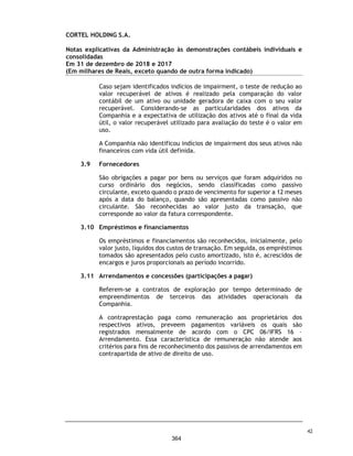 CORTEL HOLDING S.A.
Notas explicativas da Administração às demonstrações contábeis individuais e
consolidadas
Em 31 de dezembro de 2019 e 2018
(Em milhares de Reais, exceto quando de outra forma indicado)
28. Resultado financeiro, líquido
29. Conciliação da despesa de IR e CS
Descrição 2019 2018 2019 2018
Receita Financeira
Ajuste a Valor Presente - Financeiro - - - 1
Rendimento Aplicação Financeira - - 9 35
Juros Recebidos - - 636 298
Descontos Obtidos - - 20 150
Outras Receitas - Financeiras - - 247 134
- - 912 618
Despesas financeiras
Despesas Bancárias (3) - (1.154) (542)
Juros Passivos - - (29) (93)
Descontos Concedidos - - (256) (106)
Ajustes a Valor Presente - Desp. Finance - - (279) (281)
Juros Empréstimos e Financiamentos - - (289) -
Outras Despesas - Financeiras (12) - (650) (365)
(15) - (2.657) (1.387)
Resultado Financeiro Líquido (15) - (1.745) (769)
Controladora Consolidado
Descrição 2019 2018
Base Lucro Real
Resultado Antes dos Impostos (IRPJ e CSLL) 119 63
(+ / -) Adições e exclusões 495 310
Lucro real tributável 614 373
Imposto de Renda Pessoa Jurídica - 25% 130 69
Contribuição Social sobre o Lucro Líquido - 9% 55 34
Imposto de Renda e Contribuição Social 185 103
Base Lucro Presumido
Base total receitas 97.302 41.205
Receita Líquida de Serviços 97.302 41.205
Lucro Presumido (32%) 31.137 13.186
Ajuste de avaliação patrimonial 480 9.735
Base de Cálculo IRPJ e CSLL 31.617 22.921
Imposto de Renda e contribuição social 10.562 4.460
Imposto de Renda e Contribuição Social - Diferidos 139 3.286
10.701 7.746
Imposto de renda e Contribuição Social 10.886 7.849
Consolidado
75
317
 