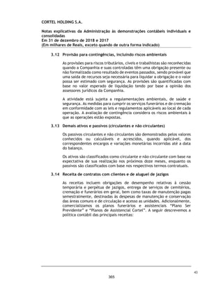 CORTEL HOLDING S.A.
Notas explicativas da Administração às demonstrações contábeis individuais e
consolidadas
Em 31 de dezembro de 2019 e 2018
(Em milhares de Reais, exceto quando de outra forma indicado)
30. Seguros
A Companhia e suas controladas adotam a política de contratar cobertura de
seguros para os bens sujeitos a riscos por montantes considerados suficientes
para cobrir eventuais sinistros, considerando a natureza de sua atividade. As
premissas de riscos adotadas, dada a sua natureza, não fazem parte do escopo
dos trabalhos de auditoria das demonstrações contábeis. Consequentemente,
não foram examinadas pelos nossos auditores independentes.
Em 31 de dezembro de 2019 e 2018, a cobertura de seguros da Companhia
correspondia a veículos, DO Directors and Officers Liability Insurancee e
seguro patrimonial.
31. Eventos subsequentes
Efeitos da Covid-19
Em 11 março de 2020, a Organização Mundial de Saúde (OMS) declarou a COVID-
19, doença causada pelo novo coronavírus (Sars-Cov-2), como uma pandemia.
Tal declaração desencadeou severas medidas restritivas por parte de
autoridades governamentais no mundo todo, a fim de tentar controlar o surto
da doença, resultando em medidas restritivas relacionadas ao fluxo de pessoas,
incluindo quarentena e lockdown, restrições a viagens e transportes públicos,
fechamento prolongado de locais de trabalho, interrupções na cadeia de
suprimentos, fechamento do comércio e redução de consumo de maneira geral
pela população. No Brasil, alguns estados e municípios, incluindo as localidades
em que os principais clientes da Companhia atuam, seguiram essas
providências, adotando medidas para impedir ou retardar a propagação da
doença, como restrição à circulação e isolamento social. Essas medidas
influenciaram o comportamento da população brasileira em geral, resultando
na acentuada queda ou até mesmo na paralisação das atividades de companhias
de diversos setores, bem como na redução drástica de consumo.
Em 19 de março de 2020, o Grupo anunciou os procedimentos de quarentena
para enfrentar a crise do Covid-19, com base no Decreto no 20.508 de 18 de
março de 2020 do Município de Porto Alegre, localidade da sede da Companhia,
colocando todos os seus funcionários das áreas administrativas e BackOffice
para trabalhar remotamente – home-office e, ainda, estipulou um rodízio de
jornadas reduzidas para os colaboradores dos empreendimentos, de 6 (seis)
horas diárias, com escalas de 48hrs. Todos os colaboradores que permaneceram
trabalhando nos empreendimentos estão orientados a trabalhar: a) com EPI
(Equipamentos de Proteção Individual) e, somente, atender as necessidades de
sepultamentos e serviços correlatos, ficando suspensos todos os demais
procedimentos administrativos.
76
318
 