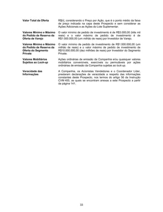 33
Valor Total da Oferta R$[•], considerando o Preço por Ação, que é o ponto médio da faixa
de preço indicada na capa deste Prospecto e sem considerar as
Ações Adicionais e as Ações do Lote Suplementar.
Valores Mínimo e Máximo
do Pedido de Reserva da
Oferta de Varejo
O valor mínimo de pedido de investimento é de R$3.000,00 (três mil
reais) e o valor máximo de pedido de investimento é de
R$1.000.000,00 (um milhão de reais) por Investidor de Varejo.
Valores Mínimo e Máximo
do Pedido de Reserva da
Oferta do Segmento
Private
O valor mínimo de pedido de investimento de R$1.000.000,00 (um
milhão de reais) e o valor máximo de pedido de investimento de
R$10.000.000,00 (dez milhões de reais) por Investidor do Segmento
Private.
Valores Mobiliários
Sujeitos ao Lock-up
Ações ordinárias de emissão da Companhia e/ou quaisquer valores
mobiliários conversíveis, exercíveis ou permutáveis por ações
ordinárias de emissão da Companhia sujeitas ao lock-up.
Veracidade das
Informações
A Companhia, os Acionistas Vendedores e o Coordenador Líder,
prestaram declarações de veracidade a respeito das informações
constantes deste Prospecto, nos termos do artigo 56 da Instrução
CVM 400, as quais se encontram anexas a este Prospecto a partir
da página 141.
 