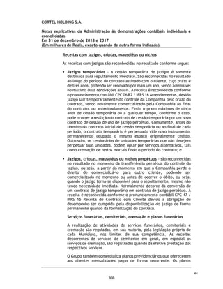 CORTEL HOLDING S.A.
Notas explicativas da Administração às demonstrações contábeis individuais e
consolidadas
Em 31 de dezembro de 2019 e 2018
(Em milhares de Reais, exceto quando de outra forma indicado)
A Prefeitura de Porto Alegre, reeditou o Decreto no 20.531 de 25 de março,
efetivamente proibindo o funcionamento de estabelecimentos ditos, “não
essenciais”. Considerando agravamento da crise do Covid-19 e, com o intuito
de proteger seus colaboradores o Grupo, imediatamente disponibilizou tendas
de velórios fora dos seus empreendimentos, com cadeiras háғ pelo menos 2
metros de distância, velórios de no máximo 10 pessoas e com duração de atéғ 2
horas. O Grupo também implantou ferramentas de velórios on-line em todos os
empreendimentos e vendas de planos, jazigos e serviços previdenciários por
diversos tipos de canais on-line. Exclusivamente, a equipe de Calil Center, do
Ser Previdente teve suas férias antecipadas, devido à dificuldade de se
trabalhar remoto.
Desde o início da pandemia da COVID-19, as atividades da Companhia foram
afetadas adversamente pelo novo ambiente econômico. Os principais reflexos
da pandemia da COVID-19 nas atividades da Companhia foram (i) a diminuição
das vendas previdenciárias, em especial nos meses de março a junho de 2020
devido ao período de quarentena das nossas equipes comerciais; (ii) a
diminuição da entrada à vista e aumento das parcelas de financiamento dos
contratos previdenciários – aumentando o prazo médio ponderado da carteira;
(iii) o aumento da taxa de inadimplência de contratos previdenciários e de
cobranças recorrentes, como a taxa de manutenção, apesar de ainda pouco
expressivo; (iv) o aumento da sinistralidade da carteira de Planos Funerários,
em especial nos municípios mais atingidos pela COVID-19, Rio de Janeiro e
Manaus, porém um aumento significativos nas vendas dos serviços imediatos;
(v) a queda na receita dos cemiteriais e funerários (“Serviços Imediatos”), em
especial na Região Sul do País, onde a Companhia é bastante concentrada, em
especial no período de março até julho de 2020; e (vi) a queda das margens em
Serviços Imediatos, em especial devido as restrições regulatórias e
aglomeração, impactando especialmente cerimonias de despedidas.
A Companhia acredita, ainda, que a extensão dos impactos da pandemia
dependerá de desenvolvimentos futuros, que são incertos e imprevisíveis,
especialmente pela falta de eventos comparáveis, incluindo, dentre outros, a
duração e a distribuição geográfica do surto, sua gravidade, as ações para
conter o vírus ou tratar seu impacto e com que rapidez e até que ponto as
condições econômicas e operacionais usuais podem ser retomadas.
Após a diminuição do surto da COVID-19, a Companhia poderá continuar a ter
impactos adversos em seus negócios como resultado do impacto econômico
nacional e global, incluindo qualquer recessão, desaceleração econômica ou
aumento nos níveis de desemprego no Brasil.
77
319
 