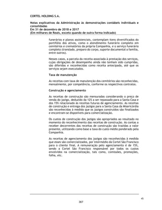 CORTEL HOLDING S.A.
Notas explicativas da Administração às demonstrações contábeis individuais e
consolidadas
Em 31 de dezembro de 2019 e 2018
(Em milhares de Reais, exceto quando de outra forma indicado)
Aquisição de participação adicional em coligada
A Companhia firmou em 14 de agosto de 2020 Contrato de Aquisição de Ações
que elevará, após a anuência da Prefeitura Municipal de Ribeirão Preto, sua
participação societária para 28,91% do Capital Social da WMRP Participações
Ltda. A Companhia firmou em 15 de agosto de 2019 Contrato de Assessoria à
Gestão com a Memorial Parque Jardim dos Girassóis Ltda pelo prazo que vigorar
o Contrato de Concessão e faz jus a remuneração mensal de R$70.000 mil ou
16,67% do Lucro Líquido de cada uma das contratantes Memorial Parque Jardim
dos Girassóis Ltda e Girassóis Assistência Familiar Ltda., o que for maior.
Aquisições de empréstimos
Com o objetivo de novas aquisições de empresas e ativos do setor, a Companhia
e suas controladas, captaram linhas financiamentos de longo prazo junto às
instituições financeiras, Banco BTG Pactual S.A, Banco Santander, Banco
Bradesco S.A, Banco Itaú, Banco BNDES aproveitando o baixo custo, em especial
linhas de créditos do FGI. Entre agosto e setembro de 2020, a Companhia captou
R$ 44.863.354,00, sendo que, em 30 de setembro de 2020, o montante em caixa
relacionado a esses empréstimos era de R$ 44.350.000,00.
As cédulas de crédito bancário possuem hipóteses usuais de vencimento
antecipado, sendo dentre elas; i) índice obtido pela razão entre a Dívida Líquida
e o Patrimônio Líquido da Companhia seja superior a 1,0; ii) restrições
relacionadas à transferência do controle direto e/ou indireto capital social da
Companhia; iii) realização de reorganizações societárias que possam levar ao
descumprimento de obrigações previstas na CCB BTG; e iv) vencimento
antecipado cruzado e inadimplemento cruzado; iv) transferência do controle
societário direto ou indireto da Cortel Ltda. ou da Companhia a terceiros; (ii)
realização de reorganização societária envolvendo a Companhia e/ou a Cortel
Ltda. incluindo a transferência de seus respectivos ativos operacionais para
outra sociedade.
A Companhia vem cumprindo as obrigações previstas nos contratos de
financiamento dos quais é parte.
Abertura de capital
A Companhia está em processo de abertura de capital e oferta pública inicial
de ações (Initial Public Offer - IPO) de sua emissão.
78
320
 