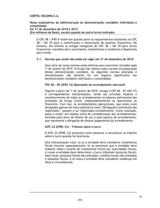 CORTEL HOLDING S.A.
Grupo Cortel
Relatório da Administração em 31 de dezembro de 2018 e 2017
Relatório da Administração referente as Demonstrações Financeiras
Senhores Acionistas,
A administração da Cortel Holding S.A. (“Companhia” ou “Cortel Holding”) tem o prazer de encaminhar
para apreciação de V. Sas. o Relatório da Administração do exercício findo em 31 de dezembro de
2018 e 31 de dezembro de 2017, acompanhado das demonstrações financeiras deste exercício. As
demonstrações financeiras são elaboradas de acordo com as práticas contábeis adotadas no Brasil,
compreendem aquelas incluídas na legislação societária brasileira e os pronunciamentos técnicos e
as orientações e interpretações técnicas emitidas pelo Comitê
ࡂࡂ de Pronunciamentos Contábeis - CPC
e aprovados pela Comissão de Valores Mobiliários - CVM.
Todas as informações relevantes próprias destas demonstrações financeiras, e somente elas, estão
sendo evidenciadas, e estas correspondem as utilizadas pela Administração na gestão da
Companhia.
A Cortel Holding S.A. é a maior gestora verticalizada de cemitérios e crematórios do Brasil, com
presença nas regiões Sul, Sudeste e Norte, atendendo a clientes de todas as diferentes classes
sociais do país. A Companhia detém participação em nove cemitérios, cinco crematórios, um
crematório de animais, uma funerária e uma administradora de Planos Funerários.
Atualmente, a Companhia consegue, por meio de um portfólio amplo, diversificado e complementar
de produtos, atender uma grande variedade de necessidades de seus clientes. Com seus cemitérios
e crematórios localizados próximos a centros urbanos desenvolvidos e adensados do Brasil, a
Companhia possui serviços e produtos que abrangem diversas categorias, desde opções mais
básicas que buscam atender as classes sociais menos favorecidas, até os produtos premium, que
possuem como público-alvo as classes mais elevadas.
A Companhia detém uma trajetória única de crescimento atrelado à forte cultura de humanismo,
3
325
 