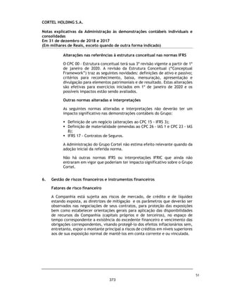 CORTEL HOLDING S.A.
Grupo Cortel
Relatório da Administração em 31 de dezembro de 2018 e 2017
dedicação e inovação.
Somos especializados na administração e operação de cemitérios e crematórios próprios e de
terceiros através da cessão de uso, gestão e manutenção de jazigos, bem como na prestação de
serviços funerários e planos de assistência funeral, tendo como proposito e missão: “Resignificar o
Luto”, confortar as famílias, suavizando a dor e fortalecendo a memoria e, “Cuidar, com excelência de
famílias enlutadas”. Nossa atuação prima pela transparência, pioneirismo, know-how de 50 anos no
setor, qualidade no atendimento, marca consolidada no setor, diversificação de receitas e o
comprometimento com resultados expressivos. Possuímos experiência na gestão de tais
empreendimento com seus diversos perfis, porte, localização e estágios de maturação.
Por meio de um modelo preferencialmente verticalizado, a Companhia atua em toda a cadeia de
serviços de luto. Desta forma, os segmentos de negócio de atuação da Companhia são: (i)
administração de cemitérios que envolve a cessão perpétua e temporária de jazigos, criptas, nichos
ou mausoléus (isoladamente ou em conjunto “Jazigos”), além de serviços correlatos como, por
exemplo, sepultamento, exumação, manutenção, entrada e saída de restos, colocação e retirada de
lápides, placas de identificação, entre outros; (ii) serviços funerários que envolvem o transporte e
preparo do corpo da pessoa falecida; (iii) crematórios; (iv) serviços auxiliares que envolvem a venda
de flores, os serviços religiosos privados, as joias de memórias, as homenagens especiais, as salas
privadas, entre outros); e (v) planos previdenciários.
4
326
 
