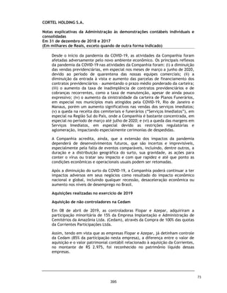 CORTEL HOLDING S.A.
Notas explicativas da Administração às demonstrações contábeis individuais e
consolidadas
Em 31 de dezembro de 2018 e 2017
(Em milhares de Reais, exceto quando de outra forma indicado)
As principais receitas advêm da cessão de uso de espaços para sepultamento,
por jazigos, nichos, criptas, mausoléus ou columbários, na condição
temporária ou perpétua. A cessão temporária de jazigos é destinada para
sepultamento imediato, prazo determinado de duração, que varia de três à
cinco anos. As cessões de unidades perpétuas possuem prazo indeterminado
de duração, podendo ser rescindidas em caso de inadimplemento do
cessionário. Os contratos perpétuos podem ser comercializados para uso
imediato ou futuro, mediante a condições de pagamento mínimo ou carência
de prazo.
A prestação dos serviços cemiteriais e de cremação, dentre outros serviços,
são efetuados em empreendimentos próprios ou de terceiros administrados
pelas controladas da Cortel Holding. Os empreendimentos de terceiros
pertencem a entidade privados ou religiosas sem fins lucrativos, ou ainda, ser
objeto de concessão pelo poder municipal. Os contratos de permissão,
concessão, ou arredamento de empreendimentos de terceiros são de longo
prazo e possuem características individuais e próprias.
Em 31 de dezembro de 2018, o portifólio de ativos estava composto por nove
cemitérios, contendo cerca de 40 salas de velórios, oito capelas cerimoniais,
duas capelas históricas, cinco crematórios, um crematório de animais, uma
funerária, uma administradora de planos funerários e dois contratos exclusivos
de gestão de cemitérios nos quais possui participação minoritária.
1.1. Reestruturação societária
As operações da Companhia tiveram início a partir da conferência da
integralidade das quotas sociais das empresas Flopar Participações
Societárias Ltda. (“Flopar”) e Azepar Participações Societárias Ltda.
(“Azepar”), em 11 de julho de 2018, à Cortel Holding S.A. Em
contrapartida, os sócios cotistas da Flopar e Azepar, todos membros da
mesma família (“família Flores e Azevedo”) receberam a totalidade das
ações ordinárias da Cortel Holding S.A. As empresas Flopar e Azepar
eram holdings familiares constituídas originalmente sob controle
comum dos referidos familiares, com gestão comum dos negócios desde
anos anteriores, sendo atualmente representados pela segunda
geração, gerindo o conglomerado que operam sob a marca de Grupo
Cortel.
26
348
 