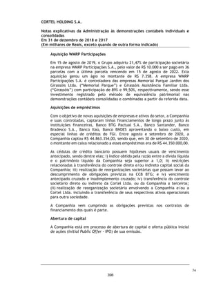 CORTEL HOLDING S.A.
Notas explicativas da Administração às demonstrações contábeis individuais e
consolidadas
Em 31 de dezembro de 2018 e 2017
(Em milhares de Reais, exceto quando de outra forma indicado)
1.2. Relação das entidades consolidadas e empresas coligadas
Empresas controladas
A lista a seguir, apresenta as participações nas empresas controladas:
Empresas coligadas
As participações nas investidas listadas a seguir, foram contabilizadas
utilizando o método de equivalência patrimonial nas demonstrações
contábeis individuais e consolidadas:
1.3. Operações do Grupo
As operações estão abaixo distribuídas:
% %
Participação Participação
Empresas Controlada 2018 2017
Azepar Participações Societárias Ltda Direta 100% 100%
Flopar Participações Societárias Ltda Direta 100% 100%
Cortel Administradora de Planos Funerários Ltda Indireta 100% 100%
Cortel Cemitério São Francisco de Paula Ltda Indireta 100% 100%
Cortel Construtora Ltda Indireta 100% 100%
Cortel Implantação e Administração de Cemitérios e Crematórios Ltda Indireta 100% 100%
Cremapet Crematório de Animais Ltda Indireta 100% 100%
In Memorian Empreendimentos e Participações Ltda Indireta 100% 100%
Implantação e Administração de Cemitério da Amazônia Ltda Indireta 85% 65%
Previr Serviços Funerários Ltda Indireta 91% 91%
% %
Participação Participação
Empresas Coligada 31/12/2018 31/12/2017
Cederj Imp. e Administração de Cemitérios do Rio de Janeiro SPE Ltda. Indireta 10% 10%
Planos
Funerários
Cemitério Parque São Vicente – Canoas – RS Cortel Implantação 8
Cemitério São Jose – Porto Alegre – RS Cortel Implantação 8 8
Cemitério Parque de Manaus – M anaus - AM Cedam 8
Cemitério Ecumênico São Francisco de Paula – Pelotas – RS São Francisco 8
Cemitério Saint Hilaire – Viamão - RS Cortel Implantação 8 8
Cemitério Memorial da Colina – Cachoeirinha - RS Cortel Implantação 8 8
Cemitério Ecumênico Cristo Rei – São Leopoldo - RS Cortel Implantação 8 8
Cremapet – Porto Alegre - RS Cremapet 8
Funerária Previr – Porto Alegre - RS Previr 8 8
Ser Previdente – Porto Alegre – RS Cortel Implantação 8
Cortel Construtora Ltda. Cortel Construtora 8
Construtora
Unidades Entidade Cemitérios Crematórios Funerária
27
349
 