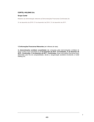 CORTEL HOLDING S.A.
Notas explicativas da Administração às demonstrações contábeis individuais e
consolidadas
Em 31 de dezembro de 2018 e 2017
(Em milhares de Reais, exceto quando de outra forma indicado)
2.1.4. Notas explicativas das correções:
(a) Mudança de política de reconhecimento da receita – a Companhia e
suas controladas procederam a mudança de prática contábil no
reconhecimento das receitas de cessão de uso de jazigos perpétuo,
taxas de manutenção e planos funerários e assistenciais. A prática
contábil foi alterada com objetivo de atender os novos
pronunciamentos contábeis, conforme divulgado na Nota
Explicativa nº 3.14. Dessa forma, foram realizadas as alterações
reflexas nos grupos de contas a receber, obrigações tributárias pelo
reconhecimento dos impostos sobre faturamento e passivo diferido
pelo reconhecimento das obrigações de desempenho ainda não
cumpridos nos planos funerários junto aos clientes;
(b) Reconhecimento das estimativas de Perdas para Créditos de
Liquidação Duvidosa (PECLD) a fim de demonstrar o nível de
expectativa de perda associada ao contas a receber, com base no
modelo de perdas esperadas;
(c) Propriedades para investimentos – baixa do custo de construção das
propriedades para investimentos das unidades, cuja venda refere-
se a cessão de direito de uso do jazigo perpétuo; Atualização do
valor justo das propriedades para investimentos, considerando os
jazigos em construção;
(d) Provisão de ISS sobre receitas de jazigos incidente sobre a cessão
do direito de uso das unidades de sepultamento (“cessão de uso de
jazigos”), por ocasião das alterações introduzidas pela Lei
Complementar nº 157/2016 à Lei Complementar nº. 116/2003 e os
efeitos das Leis Municipais editadas;
(e) Reconhecimento dos efeitos das reorganizações societárias do
grupo (operações de capital) de acordo as práticas contábeis
adotadas no Brasil, anteriormente registradas no resultado do
exercício, conforme Nota Explicativa nº 1.4;
(f) Intangível - reconhecimento do efeito da amortização dos ativos
intangíveis não registrados anteriormente;
(g) Provisão para custos incrementais (ativos de contrato) -
reconhecimento dos custos incrementais referente às comissões
sobre venda de jazigos temporários e planos funerários. Essas
comissões são ativadas e reconhecidas no resultado seguindo o
mesmo padrão de reconhecimento das respectivas receitas, ver
Nota Explicativa nº 3.14.
2.2. Bases de consolidação
As demonstrações contábeis consolidadas são compostas pelas
demonstrações contábeis do Grupo Cortel e suas controladas em 31 de
dezembro de 2018. As principais controladas do Grupo estão
apresentadas na Nota Explicativa nº 1.2.
36
358
 
