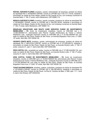 37
RAFAEL AZEVEDO FLORES, brasileiro, casado, administrador de empresas, portador da cédula
de identidade RG nº 2079404972 SSP/RS, inscrito no CPF/ME sob nº 001.211.110-40, residente e
domiciliado na cidade de Porto Alegre, Estado do Rio Grande do Sul, com endereço comercial na
Avenida Natal, n° 180, 2º andar, bairro Medianeira, CEP 90880-110.
RENATA AZEVEDO FLORES, brasileira, casada, jornalista, portadora da cédula de identidade RG
nº 9079404951 SJS/RS, inscrita no CPF/ME sob nº 004.256.190-60, residente e domiciliada na
cidade de Porto Alegre, Estado do Rio Grande do Sul, com endereço comercial na Avenida Natal,
n° 180, 2º andar, bairro Medianeira, CEP 90880-110.
BRAZILIAN GRAVEYARD AND DEATH CARE SERVICES FUNDO DE INVESTIMENTO
IMOBILIÁRIO – FII, fundo de investimento imobiliário, inscrito no CNPJ/ME sob o nº
13.584.584/0001-31, administrado pela Planner Trustee Distribuidora de Títulos e Valores
Mobiliários Ltda., instituição financeira inscrita no CNPJ/ME sob o nº 67.030.395/0001-46, com
sede na cidade de São Paulo, Estado de São Paulo, na Avenida Brigadeiro Faria Lima, nº 3.900,
10º andar, Itaim Bibi, CEP 04538-132.
VICENTE CONTE NETO, brasileiro, casado, administrador de empresas, portador da cédula de
identidade RG nº 26616103-0 SSP/SP, inscrito no CPF/ME sob nº 213.259.638-79, residente e
domiciliado na cidade de São Paulo, Estado de São Paulo, na Avenida Horácio Lafer, nº 160, 2º
andar, conjunto 21, sala “z”, bairro Itaim Bibi, CEP 04538-080.
ZION CAPITAL S.A., sociedade por ações, inscrita no CNPJ/ME sob nº 27.080.444/0001-30, com
sede na cidade de São Paulo, Estado de São Paulo, na Avenida Horácio Lafer, nº 160, 2º andar,
conjunto 21, sala “z”, bairro Itaim Bibi, CEP 04538-080.
ZION CAPITAL FUNDO DE INVESTIMENTO IMOBILIÁRIO – FII, fundo de investimento
imobiliário, inscrito no CNPJ/ME sob o nº 35.820.768/0001-96, administrado pela Planner Trustee
Distribuidora de Títulos e Valores Mobiliários Ltda., instituição financeira inscrita no CNPJ/ME sob o
nº 67.030.395/0001-46, com sede na cidade de São Paulo, Estado de São Paulo, na Avenida
Brigadeiro Faria Lima, nº 3.900, 10º andar, Itaim Bibi, CEP 04538-132.
THAIS GAUDINO BRESCIA, brasileira, solteira, publicitária, portadora da cédula de identidade RG
nº 25124045-9 SSP/SP, inscrita no CPF/ME sob nº 294.390.408-23, residente e domiciliada na
cidade de São Paulo, Estado de São Paulo, na Rua Dr. Cardoso de Melo, nº 668, apto. 111 – torre
A, bairro Vila Olímpia, CEP 04548-003.
 