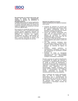 CORTEL HOLDING S.A.
Notas explicativas da Administração às demonstrações contábeis individuais e
consolidadas
Em 31 de dezembro de 2018 e 2017
(Em milhares de Reais, exceto quando de outra forma indicado)
3.16 Apresentação de Informações por segmento
A Administração da Companhia analisa os seus relatórios internos
gerenciais para tomada de decisões utilizando as próprias demonstrações
contábeis consolidadas, na mesma base que estas declarações são
divulgadas, ou seja, apenas um segmento e região.
Como consequência, devido ao fato de a Administração não utilizar
qualquer sistema de informação diferente das demonstrações contábeis
em 31 de dezembro de 2019, nenhum relatório específico está sendo
divulgado como definido no CPC 22.
Quanto às informações sobre os principais clientes, em função atividade
com foco no mesmo segmento econômico, a Companhia não possui
individualmente, clientes que representam mais de 10% da receita total
consolidada.
3.17 Demonstração do Valor Adicionado (DVA)
Esta demonstração tem por finalidade evidenciar a riqueza gerada pela
Companhia e sua distribuição durante determinado período, sendo
requerida pelas práticas contábeis adotadas no Brasil e apresentada
como informação suplementar às demonstrações contábeis para fins de
IFRS. A DVA foi preparada com base em informações obtidas dos registros
contábeis que servem de base para preparação das informações anuais e
seguindo as disposições contidas no CPC 09 - Demonstração do Valor
Adicionado. Em sua primeira parte apresenta a riqueza gerada por meio
da receita bruta das vendas (incluindo os tributos incidentes, as outras
receitas e os efeitos da provisão para créditos de liquidação duvidosa),
pelos insumos adquiridos de terceiros (custo das vendas e aquisições de
materiais, energia e serviços de terceiros, como também os tributos
incluídos no momento da aquisição, os efeitos das perdas e da
recuperação de valores ativos, e a depreciação e amortização) e pelo
valor adicionado recebido de terceiros (resultado de equivalência
patrimonial, receitas financeiras e outras receitas). A segunda parte da
DVA apresenta a distribuição da riqueza entre pessoal, impostos, taxas e
contribuições, remuneração de capitais de terceiros e remuneração de
capitais próprios.
3.18 Ativos e passivos financeiros
Ativo financeiro – classificação
Os ativos financeiros da Companhia incluem caixa e equivalentes de
caixa, aplicações financeiras, contas a receber de clientes e outras
contas a receber.
47
369
 