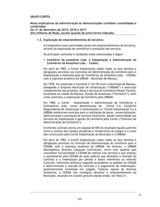 CORTEL HOLDING S.A.
Notas explicativas da Administração às demonstrações contábeis individuais e
consolidadas
Em 31 de dezembro de 2018 e 2017
(Em milhares de Reais, exceto quando de outra forma indicado)
21. Obrigação a pagar por planos
Plano familiar Previr
A Previr – Serviços Funerários, possui permissão do Município de Porto Alegre
para operar tais serviços. A permissão vencerá no dia 23 de novembro de 2020.
Contudo, em 22 de outubro de 2002, a Previr já protocolizou o pedido de
renovação.
As obrigações registradas referem-se aos serviços a serem entregues aos
associados pela aquisição de planos funerários vendidos no período de 1978 a
1982. Os valores estão sendo atualizados com base em cálculos atuariais,
mensurados por avaliadores independentes.
Trata-se de prestação de serviços pelo qual a Cortel assume compromissos
futuros que dependem do comportamento de variáveis aleatórias, portanto, o
valor presente do passivo, deve ser estimado atuarialmente.
Em 31 de dezembro de 2018, existiam categorias de plano vigentes, com
beneficiários vivos, cujas condições constam dos contratos individuais
subscritos entre o contratante e a Companhia.
Anualmente, a Companhia realiza a atualização dos planos funerários presentes
de atendimento, através de cálculo atuarial e reconhece os efeitos dessa
atualização no resultado.
Premissas atuariais
O valor calculado para a provisão, incluindo todos os planos vigentes, foi de
R$ 4.437 mil. Esse valor corresponde a “reserva matemática de serviços a
conceder”, calculado com a fórmula clássica de valor presente líquido de
compromissos.
Descrição 2018 2017 2018 2017
Plano Familiar Previr - - 4.437 -
Plano Ser Previdente - - 118 -
- - 4.555 -
Controladora Consolidado
Principais premissas 2018
Taxa de desconto - Atuarial 6%
Tabua de mortalidade AT2000
62
384
 