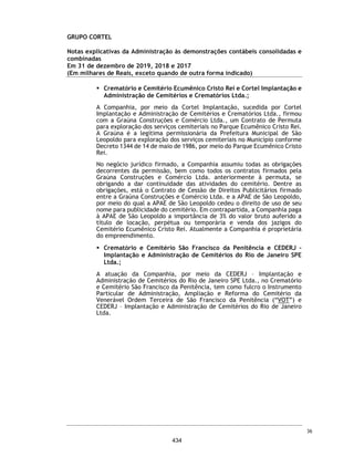 CORTEL HOLDING S.A.
Notas explicativas da Administração às demonstrações contábeis individuais e
consolidadas
Em 31 de dezembro de 2018 e 2017
(Em milhares de Reais, exceto quando de outra forma indicado)
Provisão para contingências
O Grupo está envolvido em determinados assuntos legais oriundos do curso
normal de seus negócios, que incluem processos cíveis, administrativos,
tributários, previdenciários e trabalhistas. A provisão registrada em relação a
tais processos é determinada pela Administração do Grupo, com base na análise
de seus assessores jurídicos, e refletem as perdas prováveis estimadas.
A Administração acredita que a provisão para riscos cíveis e trabalhistas é
suficiente para cobrir eventuais perdas com processos administrativos e
judiciais, conforme apresentado a seguir:
A seguir, a movimentação da provisão ocorrida no exercício:
Contingências possíveis
Existem processos em andamento contra a Companhia e suas controladas, cuja
estimativa mensurada pelos assessores jurídicos é de perda possível.
(a) Cemitério da Amazônia Ltda. e Implantação e Administração de
Cemitérios da Amazônia Ltda. (Cedam)
Conforme Nota Explicativa nº 1.5, em abril de 1982, a Cortel Implantação
cedeu todos os seus direitos e obrigações previstos nos contratos de
Administração do Cemitério para a Implantação e Administração de
Cemitérios da Amazônia Ltda. - CEDAM, com a expressa anuência da URBAM
– Município de Manaus.
Descrição 2018 2017 2018 2017
Cíveis - Contingências - - 247 -
Trabalhistas - Contingências - - 475 -
Fiscais - Contingências - - 10 -
732 -
Controladora Consolidado
Saldo em 31 de dezembro de 2017 -
(+) Provisão 1.917
(-) Reversão (1.185)
Saldo em 31 de dezembro de 2018 732
Possíveis 2018 2017
Cíveis, trabalhistas, tributárias 755 925
Cedam - repasses contratuais (a) 5.238 4.187
5.993 5.112
Consolidado
65
387
 