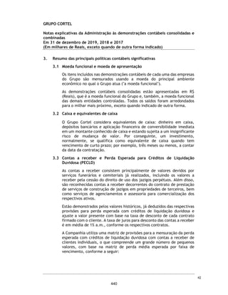 CORTEL HOLDING S.A.
Notas explicativas da Administração às demonstrações contábeis individuais e
consolidadas
Em 31 de dezembro de 2018 e 2017
(Em milhares de Reais, exceto quando de outra forma indicado)
29. Conciliação da despesa de IR e CS
30. Seguros
A Companhia e suas controladas adotam a política de contratar cobertura de
seguros para os bens sujeitos a riscos por montantes considerados suficientes
para cobrir eventuais sinistros, considerando a natureza de sua atividade. As
premissas de riscos adotadas, dada a sua natureza, não fazem parte do escopo
dos trabalhos de auditoria das demonstrações contábeis. Consequentemente,
não foram examinadas pelos nossos auditores independentes.
Em 31 de dezembro de 2018, a cobertura de seguros da Companhia correspondia
a veículos, DO Directors and Officers Liability Insurancee e seguro patrimonial.
Descrição 2018 2018
Base Lucro Real
Resultado Antes dos Impostos (IRPJ e CSLL) 63 -
(+ / -) Adições e exclusões 310 -
Lucro real tributável 373 -
Imposto de Renda Pessoa Jurídica - 25% 69 -
Contribuição Social sobre o Lucro Líquido - 9% 34 -
Imposto de Renda e Contribuição Social 103 -
Base Lucro Presumido
Base total receitas 41.205 -
Receita Líquida de Serviços 41.205 -
Lucro Presumido (32%) 13.186 -
Ajuste de avaliação patrimonial 9.735 -
Base de Cálculo IRPJ e CSLL 22.921 -
Imposto de Renda e contribuição social 4.460 -
Imposto de Renda e Contribuição Social - Diferidos 3.286 -
7.746 -
Imposto de renda e Contribuição Social 7.849 -
Consolidado
71
393
 