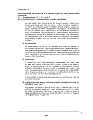 CORTEL HOLDING S.A.
Notas explicativas da Administração às demonstrações contábeis individuais e
consolidadas
Em 31 de dezembro de 2018 e 2017
(Em milhares de Reais, exceto quando de outra forma indicado)
Aquisição WMRP Participações
Em 15 de agosto de 2019, o Grupo adquiriu 21,47% de participação societária
na empresa WMRP Participações S.A., pelo valor de R$ 10.000 a ser pago em 36
parcelas com a última parcela vencendo em 15 de agosto de 2022. Esta
aquisição gerou um ágio no montante de R$ 7.358. A empresa WMRP
Participações S.A. é controladora das empresas Memorial Parque Jardim dos
Girassóis Ltda. (“Memorial Parque”) e Girassóis Assistência Familiar Ltda.
(“Girassóis”) com participação de 89% e 99,50%, respectivamente, sendo esse
investimento registrado pelo método de equivalência patrimonial nas
demonstrações contábeis consolidadas e combinadas a partir da referida data.
Aquisições de empréstimos
Com o objetivo de novas aquisições de empresas e ativos do setor, a Companhia
e suas controladas, captaram linhas financiamentos de longo prazo junto às
instituições financeiras, Banco BTG Pactual S.A., Banco Santander, Banco
Bradesco S.A., Banco Itaú, Banco BNDES aproveitando o baixo custo, em
especial linhas de créditos do FGI. Entre agosto e setembro de 2020, a
Companhia captou R$ 44.863.354,00, sendo que, em 30 de setembro de 2020,
o montante em caixa relacionado a esses empréstimos era de R$ 44.350.000,00.
As cédulas de crédito bancário possuem hipóteses usuais de vencimento
antecipado, sendo dentre elas; i) índice obtido pela razão entre a dívida líquida
e o patrimônio líquido da Companhia seja superior a 1,0; ii) restrições
relacionadas à transferência do controle direto e/ou indireto capital social da
Companhia; iii) realização de reorganizações societárias que possam levar ao
descumprimento de obrigações previstas na CCB BTG; e iv) vencimento
antecipado cruzado e inadimplemento cruzado; iv) transferência do controle
societário direto ou indireto da Cortel Ltda. ou da Companhia a terceiros;
(ii) realização de reorganização societária envolvendo a Companhia e/ou a
Cortel Ltda. incluindo a transferência de seus respectivos ativos operacionais
para outra sociedade.
A Companhia vem cumprindo as obrigações previstas nos contratos de
financiamento dos quais é parte.
Abertura de capital
A Companhia está em processo de abertura de capital e oferta pública inicial
de ações (Initial Public Offer - IPO) de sua emissão.
74
396
 