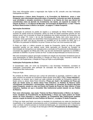 41
Para mais informações sobre a negociação das Ações na B3, consulte uma das Instituições
Participantes da Oferta.
Recomenda-se a leitura deste Prospecto e do Formulário de Referência, anexo a este
Prospecto, para informações adicionais sobre a Companhia, incluindo seu setor de atuação,
suas atividades e situação econômica e financeira, e os fatores de risco que devem ser
considerados antes da decisão de investimento nas Ações, em especial as seções “4.1
Fatores de Risco” e “4.2 Riscos de Mercado” do Formulário de Referência, e o item “Fatores
de Risco Relacionados à Oferta e às Ações”, na página 71 deste Prospecto.
Aprovações Societárias
A aprovação do protocolo do pedido de registro e a realização da Oferta Primária, mediante
aumento de capital social da Companhia, dentro do limite de capital autorizado previsto em seu
estatuto social, com a exclusão do direito de preferência dos atuais acionistas da Companhia, nos
termos do artigo 172, inciso I, da Lei das Sociedades por Ações, bem como seus termos e
condições, foram aprovadas em Assembleia Geral Extraordinária da Companhia realizada em 14
de outubro de 2020, cuja ata foi arquivada na JUCISRS em 23 de outubro de 2020, sob o nº
7387394 e foi publicada no DOERS e no jornal “Correio do Povo” em 6 de novembro de 2020.
O Preço por Ação e o efetivo aumento do capital da Companhia, dentro do limite do capital
autorizado previsto em seu estatuto social, serão aprovados em Reunião do Conselho de
Administração da Companhia a ser realizada entre a conclusão do Procedimento de Bookbuilding e a
concessão dos registros da Oferta pela CVM, cuja ata será devidamente registrada na JUCISRS e
publicada no DOERS e no jornal “Correio do Povo” na data de disponibilização do Anúncio de Início.
Não será necessária qualquer aprovação societária em relação aos Acionistas Vendedores para as
suas participações na Oferta Secundária e a fixação do Preço por Ação, incluindo a venda das
Ações do Lote Suplementar, a fixação do Preço por Ação e sua justificação.
Instituições Participantes da Oferta
O Coordenador Líder, em nome da Companhia e dos Acionistas Vendedores, convidará as
Instituições Consorciadas para participar da colocação das Ações, exclusivamente junto a
Investidores Não Institucionais.
Preço por Ação
No contexto da Oferta, estima-se que o preço de subscrição ou aquisição, conforme o caso, por
ação ordinária de emissão da Companhia estará situado entre R$[•] e R$[•] (“Faixa Indicativa”),
ressalvado, no entanto, que o preço por ação ordinária de emissão da Companhia poderá ser
fixado acima ou abaixo desta Faixa Indicativa (“Preço por Ação”). Na hipótese do Preço por
Ação ser fixado acima ou abaixo dessa Faixa Indicativa, os Pedidos de Reserva serão
normalmente considerados e processados, observadas as condições de eficácia descritas
neste Prospecto, exceto no caso um Evento de Fixação de Preço em Valor Inferior à Faixa
Indicativa, hipótese em que o Investidor Não Institucional poderá desistir do seu Pedido
de Reserva.
Para mais informações, veja seção “Fatores de Risco Relacionados à Oferta e às Ações –
Como resultado do Procedimento de Bookbuilding, o Preço por Ação poderá ser fixado
abaixo da Faixa Indicativa e, nesta hipótese, os Investidores Não Institucionais poderão
exercer a opção de desistir de seus Pedidos de Reserva”, na página 74 deste Prospecto.
O Preço por Ação será fixado com base no resultado do procedimento de coleta de intenções de
investimento a ser realizado exclusivamente junto a Investidores Institucionais pelo Coordenador
Líder, no Brasil, conforme previsto no Contrato de Distribuição, em consonância com o disposto no
artigo 23, parágrafo 1°, e no artigo 44 da Instrução CVM 400 (“Procedimento de Bookbuilding”).
 