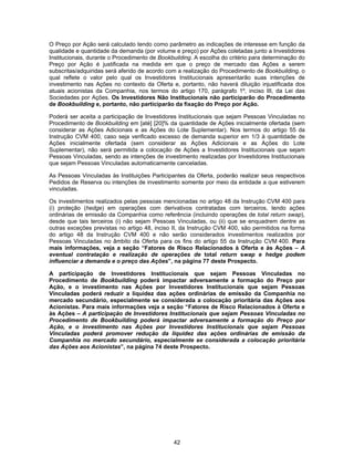 42
O Preço por Ação será calculado tendo como parâmetro as indicações de interesse em função da
qualidade e quantidade da demanda (por volume e preço) por Ações coletadas junto a Investidores
Institucionais, durante o Procedimento de Bookbuilding. A escolha do critério para determinação do
Preço por Ação é justificada na medida em que o preço de mercado das Ações a serem
subscritas/adquiridas será aferido de acordo com a realização do Procedimento de Bookbuilding, o
qual reflete o valor pelo qual os Investidores Institucionais apresentarão suas intenções de
investimento nas Ações no contexto da Oferta e, portanto, não haverá diluição injustificada dos
atuais acionistas da Companhia, nos termos do artigo 170, parágrafo 1º, inciso III, da Lei das
Sociedades por Ações. Os Investidores Não Institucionais não participarão do Procedimento
de Bookbuilding e, portanto, não participarão da fixação do Preço por Ação.
Poderá ser aceita a participação de Investidores Institucionais que sejam Pessoas Vinculadas no
Procedimento de Bookbuilding em [até] [20]% da quantidade de Ações inicialmente ofertada (sem
considerar as Ações Adicionais e as Ações do Lote Suplementar). Nos termos do artigo 55 da
Instrução CVM 400, caso seja verificado excesso de demanda superior em 1/3 à quantidade de
Ações inicialmente ofertada (sem considerar as Ações Adicionais e as Ações do Lote
Suplementar), não será permitida a colocação de Ações a Investidores Institucionais que sejam
Pessoas Vinculadas, sendo as intenções de investimento realizadas por Investidores Institucionais
que sejam Pessoas Vinculadas automaticamente canceladas.
As Pessoas Vinculadas às Instituições Participantes da Oferta, poderão realizar seus respectivos
Pedidos de Reserva ou intenções de investimento somente por meio da entidade a que estiverem
vinculadas.
Os investimentos realizados pelas pessoas mencionadas no artigo 48 da Instrução CVM 400 para
(i) proteção (hedge) em operações com derivativos contratadas com terceiros, tendo ações
ordinárias de emissão da Companhia como referência (incluindo operações de total return swap),
desde que tais terceiros (i) não sejam Pessoas Vinculadas, ou (ii) que se enquadrem dentre as
outras exceções previstas no artigo 48, inciso II, da Instrução CVM 400, são permitidos na forma
do artigo 48 da Instrução CVM 400 e não serão considerados investimentos realizados por
Pessoas Vinculadas no âmbito da Oferta para os fins do artigo 55 da Instrução CVM 400. Para
mais informações, veja a seção “Fatores de Risco Relacionados à Oferta e às Ações – A
eventual contratação e realização de operações de total return swap e hedge podem
influenciar a demanda e o preço das Ações”, na página 77 deste Prospecto.
A participação de Investidores Institucionais que sejam Pessoas Vinculadas no
Procedimento de Bookbuilding poderá impactar adversamente a formação do Preço por
Ação, e o investimento nas Ações por Investidores Institucionais que sejam Pessoas
Vinculadas poderá reduzir a liquidez das ações ordinárias de emissão da Companhia no
mercado secundário, especialmente se considerada a colocação prioritária das Ações aos
Acionistas. Para mais informações veja a seção “Fatores de Risco Relacionados à Oferta e
às Ações – A participação de Investidores Institucionais que sejam Pessoas Vinculadas no
Procedimento de Bookbuilding poderá impactar adversamente a formação do Preço por
Ação, e o investimento nas Ações por Investidores Institucionais que sejam Pessoas
Vinculadas poderá promover redução da liquidez das ações ordinárias de emissão da
Companhia no mercado secundário, especialmente se considerada a colocação prioritária
das Ações aos Acionistas”, na página 74 deste Prospecto.
 