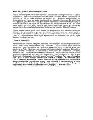 43
Ações em Circulação (Free Float) após a Oferta
Na data deste Prospecto, não existem ações da Companhia em negociação no mercado. Após a
realização da Oferta (sem considerar as Ações Adicionais e as Ações do Lote Suplementar), um
montante de até [•] ações ordinárias de emissão da Companhia, representativas de,
aproximadamente, [•]% do seu capital social, estarão em circulação no mercado. Considerando a
colocação das Ações Adicionais e as Ações do Lote Suplementar, um montante de até [•] ações
ordinárias de emissão da Companhia, representativas de, aproximadamente, [•]% do seu capital
social, estarão em circulação no mercado. Para maiores informações, ver seção “Informações
sobre a Oferta – Composição do Capital Social da Companhia” na página 34 deste Prospecto.
Cumpre ressaltar que, de acordo com o disposto no Regulamento do Novo Mercado, o percentual
mínimo de ações em circulação que deve ser mantido pelas sociedades que aderirem ao Novo
Mercado é de 25% do total do capital social de tais sociedades, de modo que, após a realização da
Oferta, a Companhia deverá manter ações representativas de, no mínimo, 25% do seu capital
social em circulação (free float).
Custos de Distribuição
As despesas com auditores, advogados, traduções, taxas de registro e outras despesas descritas
abaixo serão pagas [exclusivamente pela Companhia / exclusivamente pelos Acionistas
Vendedores / pela Companhia e pelos Acionistas Vendedores, na proporção das Ações (sem
considerar as Ações Adicionais e as Ações do Lote Suplementar) ofertadas pela Companhia e
pelos Acionistas Vendedores]. As comissões a serem pagas ao Coordenador Líder serão
suportadas [pela Companhia / pelos Acionistas Vendedores / pela Companhia e pelos Acionistas
Vendedores, na proporção das Ações (sem considerar as Ações Adicionais e as Ações do Lote
Suplementar) ofertadas pela Companhia e pelos Acionistas Vendedores]. Para mais informações,
veja a seção “Fatores de Risco Relacionados à Oferta e às Ações – A Companhia arcará
com as despesas relacionadas à Oferta, bem como arcará juntamente com os Acionistas
Vendedores com as comissões da Oferta, o que impactará os valores líquidos a serem
recebidos no âmbito da Oferta e poderá afetar adversamente os resultados da Companhia
no período subsequente à realização da mesma”, na página 78 deste Prospecto.
 