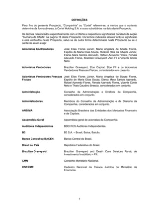 1
DEFINIÇÕES
Para fins do presente Prospecto, “Companhia” ou “Cortel” referem-se, a menos que o contexto
determine de forma diversa, à Cortel Holding S.A. e suas subsidiárias na data deste Prospecto.
Os termos relacionados especificamente com a Oferta e respectivos significados constam da seção
“Sumário da Oferta” na página 18 deste Prospecto. Os termos indicados abaixo terão o significado
a eles atribuídos neste Prospecto, salvo se de outra forma determinado neste Prospecto ou se o
contexto assim exigir.
Acionistas Controladores José Elias Flores Júnior, Maria Angelica de Souza Flores,
Espólio de Maria Elias Souza, Ricardo Reis da Silveira Júnior,
Elania Mara Santos Azevedo, Rafael Azevedo Flores, Renata
Azevedo Flores, Brazilian Graveyard, Zion FII e Vicente Conte
Neto.
Acionistas Vendedores Brazilian Graveyard, Zion Capital, Zion FII e os Acionistas
Vendedores Pessoas Físicas, considerados em conjunto.
Acionistas Vendedores Pessoas
Físicas
José Elias Flores Júnior, Maria Angelica de Souza Flores,
Espólio de Maria Elias Souza, Elania Mara Santos Azevedo,
Rafael Azevedo Flores, Renata Azevedo Flores, Vicente Conte
Neto e Thais Gaudino Brescia, considerados em conjunto.
Administração Conselho de Administração e Diretoria da Companhia,
considerados em conjunto.
Administradores Membros do Conselho de Administração e da Diretoria da
Companhia, considerados em conjunto.
ANBIMA Associação Brasileira das Entidades dos Mercados Financeiro
e de Capitais.
Assembleia Geral Assembleia geral de acionistas da Companhia.
Auditores Independentes BDO RCS Auditores Independentes.
B3 B3 S.A. – Brasil, Bolsa, Balcão.
Banco Central ou BACEN Banco Central do Brasil.
Brasil ou País República Federativa do Brasil.
Brazilian Graveyard Brazilian Graveyard and Death Care Services Fundo de
Investimento Imobiliário – FII.
CMN Conselho Monetário Nacional.
CNPJ/ME Cadastro Nacional da Pessoa Jurídica do Ministério da
Economia.
 