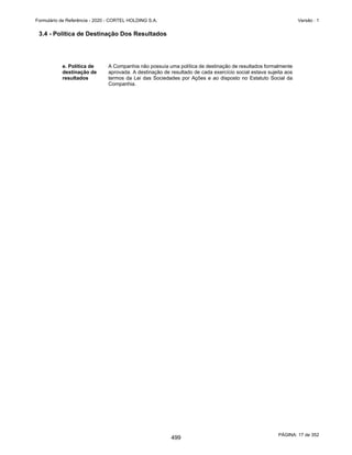 GRUPO CORTEL
Notas explicativas da Administração às demonstrações contábeis consolidadas e
combinadas
Em 31 de dezembro de 2019, 2018 e 2017
(Em milhares de Reais, exceto quando de outra forma indicado)
Risco de mercado
Risco da taxa de juros de fluxo de caixa
É o risco de que o valor justo dos fluxos de caixa futuros de um instrumento
financeiro flutue devido a variações nas taxas de juros de mercado. A exposição
do Grupo refere-se, principalmente, às obrigações de longo prazo sujeitas a
taxas de juros efetivos e taxas variáveis.
Na análise de sensibilidade para o risco da taxa de juros, utilizou-se o saldo
devedor da dívida que tem um dos seguintes indicadores econômicos indexados:
CDI e TJLP. Assim, com base na expectativa de mercado para o fechamento
desses indexadores em 31 de dezembro de 2019, procedeu-se a simulação de
três cenários. O Cenário provável considera a evolução esperada dos
indicadores, já os Cenários II e III foram preparados com apreciação na taxa de
25% e 50%, respectivamente.
Análise de sensibilidade
O estudo da Administração considera em 31 de dezembro de 2019 as seguintes
taxas prováveis, impactando proporcionalmente as dívidas e títulos, valores
mobiliários e aplicações financeiras do Grupo: CDI em 4,55% a.a., com base na
curva futura de juros.
Risco de crédito
O risco de crédito é o risco de prejuízo financeiro de suas controladas caso um
cliente ou contraparte em um instrumento financeiro falhe em cumprir com
suas obrigações contratuais, que surgem principalmente dos recebíveis de
clientes.
Risco de liquidez
A liquidez do Grupo depende principalmente do caixa gerado pelas atividades
operacionais, empréstimos de instituições financeiras dos governos Federal,
Estadual e Instituições Privadas. Há controle gerencial das entradas e saídas de
fluxos de caixa, com programações planejadas para cumprir suas obrigações.
Operação Exposição Risco
Taxa Média
Provável
Cenário
Provável I
Cenário
Provável II +
deterioração
de 25%
Cenário
Provável II +
deterioração
de 50%
Operações Pós-fixada
Caixas e Equivalentes de Caixa - Aplicações Financeiras 36 Aumento do CDI 4,55% 2 2 2
Obrigações a Pagar por aquisição de empresa 10.723 Aumento do CDI 4,55% 488 610 732
Operações Pré-fixada
Empréstimos e Financiamentos - Capital de Giro 5.197 Pré-Fixado 11,68% 607 607 607
Empréstimos e Financiamentos - Garantida 300 Pré-Fixado 22,47% 67 67 67
Empréstimos e Financiamentos - Finame 265 Pré-Fixado 5,60% 15 15 15
Empréstimos e Financiamentos - Arrendamento Mercantil 152 Pré-Fixado 6,80% 10 10 10
16.673 1.189 1.312 1.434
54
452
 